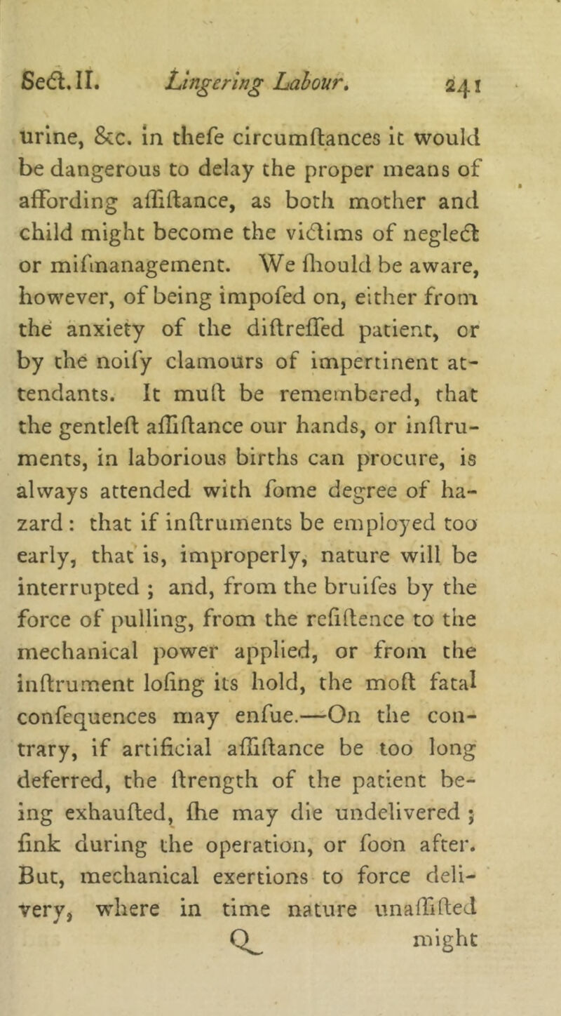 urine, &c. in thefe circumftances it would be dangerous to delay the proper means of affording allidance, as both mother and child might become the vidtims of negledt or mifmanagement. We fhould be aware, however, of being impofed on, either from the anxiety of the didreffed patient, or by the noify clamours of impertinent at- tendants. It mull be remembered, that the gentled aflidance our hands, or inftru- ments, in laborious births can procure, is always attended with fome degree of ha- zard : that if inftruments be employed too early, that is, improperly, nature will be interrupted ; and, from the bruifes by the force of pulling, from the rcfidence to the mechanical power applied, or from the inftrument lodng its hold, the mod fatal confequences may enfue.—On the con- trary, if artificial aflidance be too long deferred, the drength of the patient be- ing exhauded, fhe may die undelivered j fink during the operation, or foon after. But, mechanical exertions to force deli- very, where in time nature unaffifted might