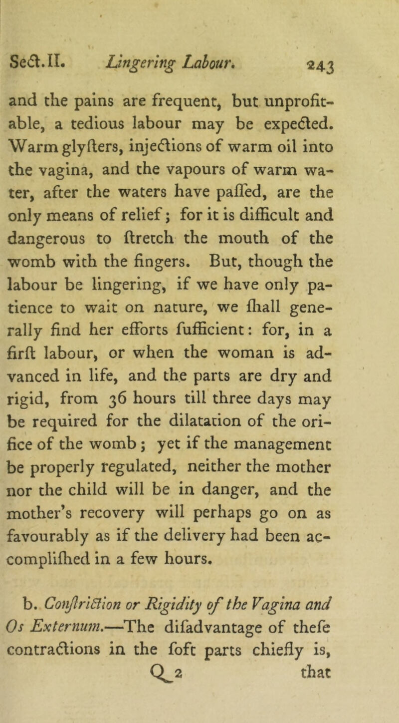 and the pains are frequent, but unprofit- able, a tedious labour may be expedted. Warm glyHers, injedtions of warm oil into the vagina, and the vapours of warm wa- ter, after the waters have paffed, are the only means of relief; for it is difficult and dangerous to ftretch the mouth of the womb with the fingers. But, though the labour be lingering, if we have only pa- tience to wait on nature, we fhall gene- rally find her efforts fufficient: for, in a firft labour, or when the woman is ad- vanced in life, and the parts are dry and rigid, from 36 hours till three days may be required for the dilatation of the ori- fice of the womb ; yet if the management be properly regulated, neither the mother nor the child will be in danger, and the mother’s recovery will perhaps go on as favourably as if the delivery had been ac- complifhed in a few hours. b. ConjlriElion or Rigidity of the Vagina and Os Externum.—The difad vantage of thefe contractions in the fofc parts chiefly is, Q^2 that