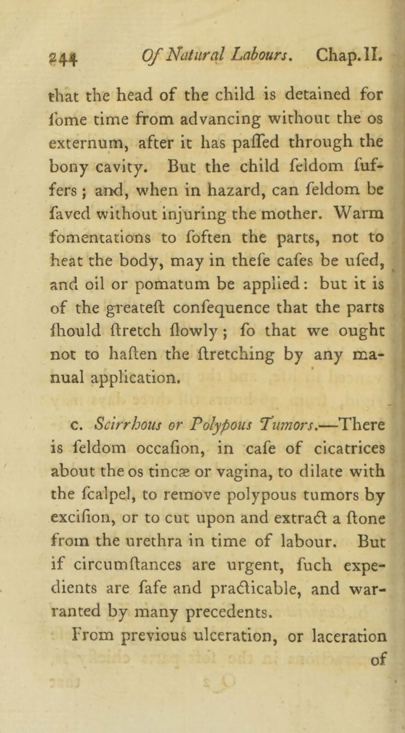 that the head of the child is detained for fome time from advancing without the os externum, after it has palled through the bony cavity. But the child feidom dif- fers ; and, when in hazard, can feidom be faved without injuring the mother. Warm fomentations to foften the parts, not to heat the body, may in thefe cafes be ufed, and oil or pomatum be applied: but it is of the greateft confequence that the parts fhould ftretch llowly; fo that we ought not to hallen the ftretching by any ma- nual application. c. Scirrhous or Polypous 'Tumors.—There is feidom occalion, in cafe of cicatrices about the os tincse or vagina, to dilate with the fcalpel, to remove polypous tumors by excifion, or to cut upon and extradt a done from the urethra in time of labour. But if circumftances are urgent, fuch expe- dients are fafe and practicable, and war- ranted by many precedents. From previous ulceration, or laceration of