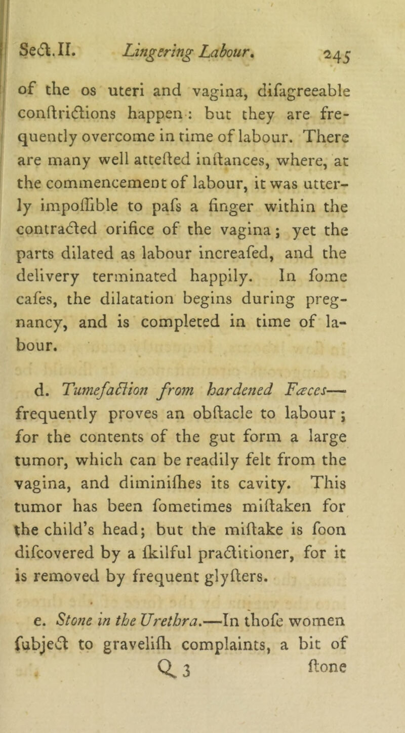 of the os uteri and vagina, difagreeable condridtions happen : but they are fre- quently overcome in time of labour. There are many well atteded indances, where, at the commencement of labour, it was utter- ly impodible to pafs a finger within the contracted orifice of the vagina; yet the parts dilated as labour increafed, and the delivery terminated happily. In fome cafes, the dilatation begins during preg- nancy, and is completed in time of la- bour. d. Tumefaflion from hardened Faces— frequently proves an obdacle to labour ; for the contents of the gut form a large tumor, which can be readily felt from the vagina, and diminidies its cavity. This tumor has been fometimes midaken for the child’s head; but the midake is foon difcovered by a fkilful pradlitioner, for it is removed by frequent glyders. e. Stone in the Urethra.—In thofe women fubjedt to gravelifh complaints, a bit of 3 done