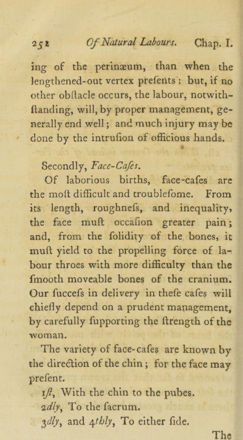 ing of the perinaeum, than when the lengthened-out vertex prefents: but, if no other obllacle occurs, the labour, notwith- ftanding, will, by proper management, ge- nerally end well; and much injury may be done by the intrufton of officious hands. Secondly, Face-Cafes. Of laborious births, face-cafes are the molt difficult and troublefome. From its length, roughnefs, and inequality, the face muft occafion greater pain; and, from the folidity of the bones, it muft yield to the propelling force of la- bour throes with more difficulty than the fmooth moveable bones of the cranium. Our fuccefs in delivery in thefe cafes will chiefly depend on a prudent management, by carefully fupporting the ftrength of the woman. The variety of face-cafes are known by the direction of the chin ; for the face may prefent. i/?, With the chin to the pubes. iidly, To the facrum. 3^//y, and 4tbly. To either fide. The