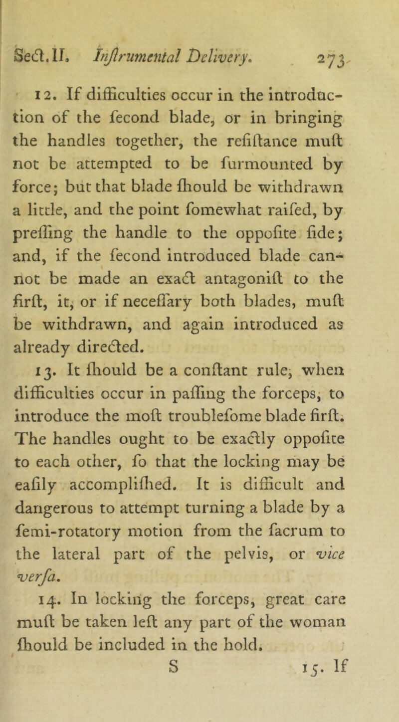 12. If difficulties occur in the introduc- tion of the fecond blade, or in bringing the handles together, the refinance muft not be attempted to be furmounted by force; but that blade ffiould be withdrawn a little, and the point fomewhat raifed, by preffing the handle to the oppofite fide; and, if the fecond introduced blade can- not be made an exadft antagonift to the firffc, it, or if neceffary both blades, muft be withdrawn, and again introduced as already directed. 13. It ihould be a conftant rule, when difficulties occur in palling the forceps, to introduce the moft troublefome blade firft. The handles ought to be exactly oppofite to each other, fo that the locking may be eafily accomplifhed. It is difficult and dangerous to attempt turning a blade by a femi-rotatory motion from the facrum to the lateral part of the pelvis, or vice verfa. 14. In locking the forceps, great care muft be taken left any part of the woman Ihould be included in the hold. S 15. If