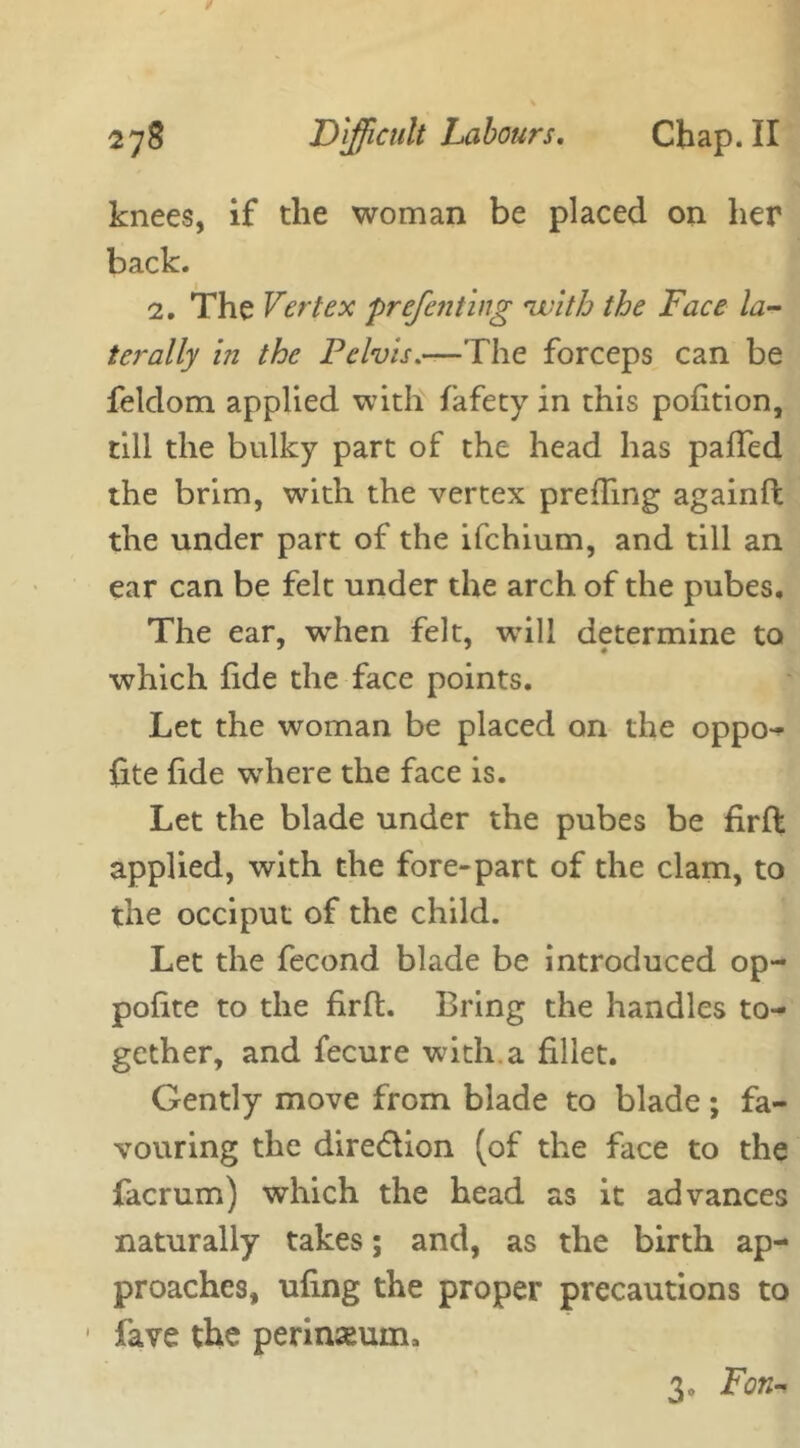 knees, if the woman be placed on her back. 2. The Vertex prefen ting ninth the Face la- terally in the Pelvis.—The forceps can be feldom applied with fafety in this pofition, till the bulky part of the head has palled the brim, with the vertex prefhng againfl the under part of the ifchium, and till an ear can be felt under the arch of the pubes. The ear, when felt, will determine to which fide the face points. Let the woman be placed on the oppo- site fide where the face is. Let the blade under the pubes be firfl applied, with the fore-part of the clam, to the occiput of the child. Let the fecond blade be introduced op- polite to the firfl. Bring the handles to- gether, and Secure with, a fillet. Gently move from blade to blade; fa- vouring the dire&ion (of the face to the facrum) which the head as it advances naturally takes; and, as the birth ap- proaches, ufing the proper precautions to fave the perinseum. 3« Fon-