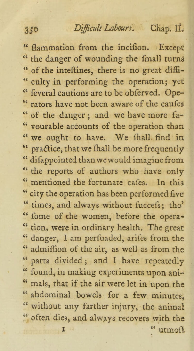 44 flammation from the incifion. Except 44 the danger of wounding the fmall turns 44 of the inteflines, there is no great diffi- 44 culty in performing the operation; yet 44 feveral cautions are to be obferved. Ope- 44 rators have not been aware of the caufes 44 of the danger ; and we have more fa- 44 vourable accounts of the operation than 44 we ought to have. We fhall find in 44 pradlice, that we fhall be more frequently 44 difappointed than we would imagine from 44 the reports of authors who have only 64 mentioned the fortunate cafes. In this 54 city the operation has been performed five 44 times, and always without fuccefs; tho’ 44 fome of the women, before the opera- 44 tion, were in ordinary health. The great 44 danger, I am perfuaded, arifes from the 44 admiflion of the air, as well as from the 44 parts divided; and I have repeatedly 44 found, in making experiments upon ani- 44 mals, that if the air were let in upon the 64 abdominal bowels for a few minutes, 44 without any farther injury, the animal 6C often dies, and always recovers with the