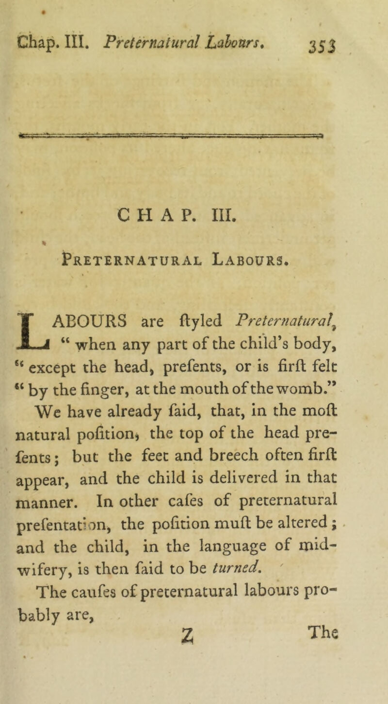 CHAP. III. % Preternatural Labours. LABOURS are ftyled Preternatural, “ when any part of the child’s body, €< except the head, prefents, or is firft felt “ by the finger, at the mouth of the womb.” We have already faid, that, in the moft natural pofition, the top of the head pre- fents ; but the feet and breech often firft appear, and the child is delivered in that manner. In other cafes of preternatural prefentation, the pofition muft be altered ; and the child, in the language of mid- wifery, is then faid to be turned. The caufes of preternatural labours pro- bably are, z The