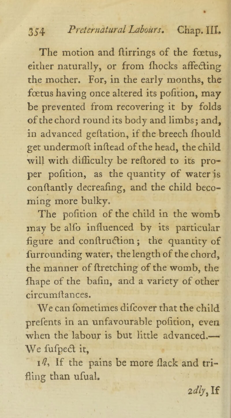 The motion and flirrings of the foetus, either naturally, or from fhocks affedling the mother. For, in the early months, the foetus having once altered its pofition, may be prevented from recovering it by folds of the chord round its body and limbs; and, in advanced geftation, if the breech fhould get undermofl inflead of the head, the child will with difficulty be reftored to its pro- per pofition, as the quantity of water is conflantly decreafing, and the child beco- ming more bulky. The pofition of the child in the womb may be alfo influenced by its particular figure and conflru&ion ; the quantity of furrounding water, the length of the chord, the manner of firetching of the womb, the fhape of the bafin, and a variety of other circumflances. We can fometimes difeover that the child prefents in an unfavourable pofition, even when the labour is but little advanced.— We fufpedl it, i#, If the pains be more flack and tri- fling than ufual. idly^ If