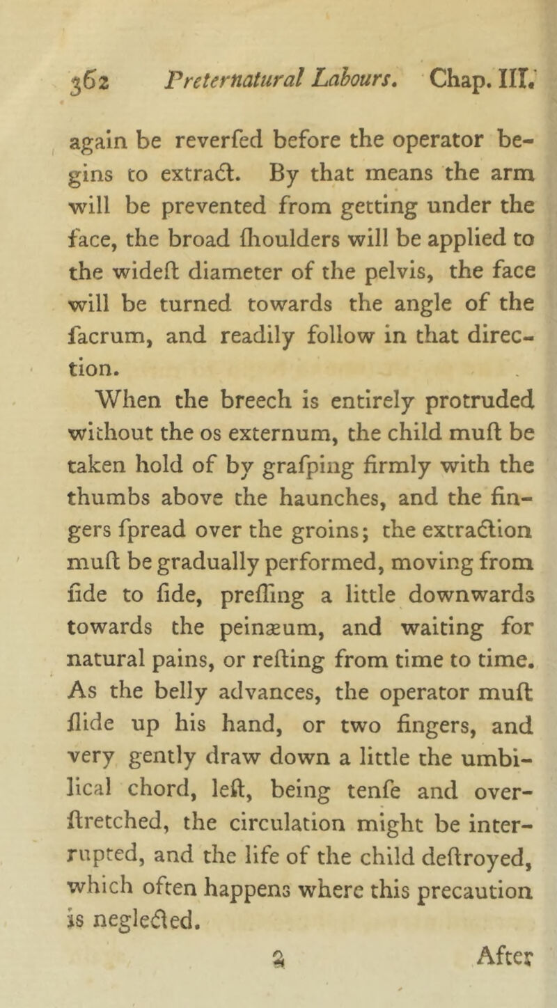 again be reverfed before the operator be- gins to extraCt. By that means the arm will be prevented from getting under the face, the broad fhoulders will be applied to the wideft diameter of the pelvis, the face will be turned towards the angle of the facrum, and readily follow in that direc- tion. When the breech is entirely protruded without the os externum, the child muft be taken hold of by grafping firmly with the thumbs above the haunches, and the fin- gers fpread over the groins; the extraction muft be gradually performed, moving from fide to fide, prefTing a little downwards towards the peinaeum, and waiting for natural pains, or refting from time to time. As the belly advances, the operator muft flide up his hand, or two fingers, and very gently draw down a little the umbi- lical chord, left, being tenfe and over- ftretched, the circulation might be inter- rupted, and the life of the child deftroyed, which often happens where this precaution is negleCted. After