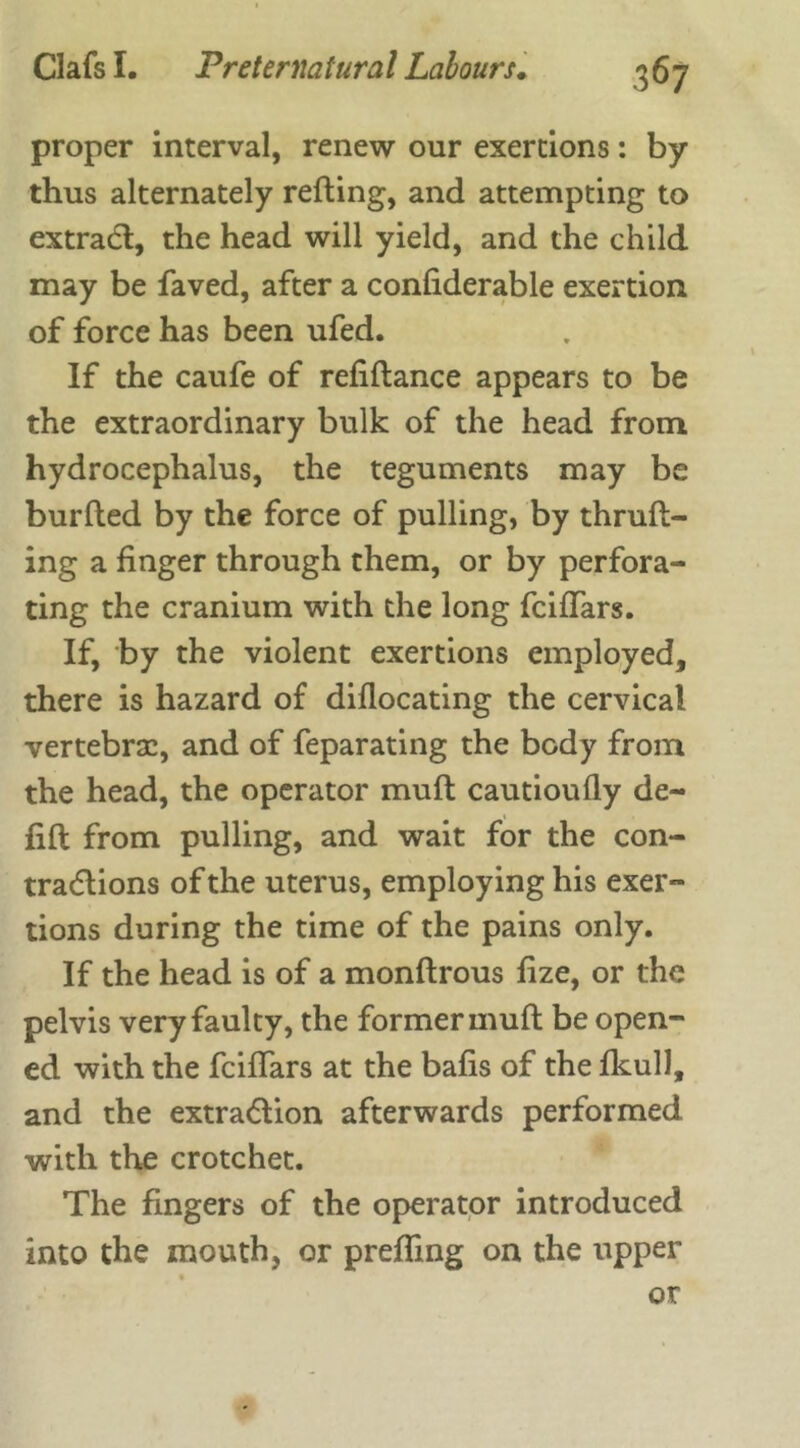 Clafs I. Preternatural Labours. proper interval, renew our exertions: by thus alternately reding, and attempting to extract, the head will yield, and the child may be faved, after a confiderable exertion of force has been ufed. If the caufe of refidance appears to be the extraordinary bulk of the head from hydrocephalus, the teguments may be burded by the force of pulling, by thrud- ing a finger through them, or by perfora- ting the cranium with the long fciflars. If, by the violent exertions employed, there is hazard of diflocating the cervical vertebrae, and of feparating the body from the head, the operator mud cautioufly de- fid from pulling, and wait for the con- tractions of the uterus, employing his exer- tions during the time of the pains only. If the head is of a mondrous fize, or the pelvis very faulty, the former mud be open- ed with the fciflars at the bafis of the fkull, and the extraction afterwards performed with the crotchet. The fingers of the operator introduced into the mouth, or preffing on the upper or