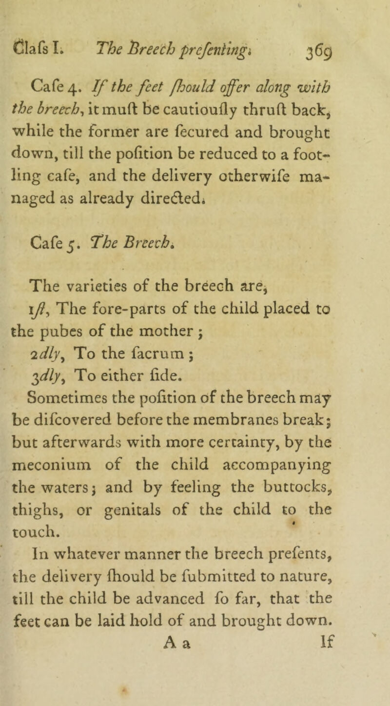 Cafe 4. If the feet fjould offer along with the breech, itmuft be cautioufly thruft back, while the former are fecured and brought down, till the pofition be reduced to a foot- ling cafe, and the delivery otherwife ma- naged as already directed* Cafe 5. The Breech* The varieties of the breech are, if. The fore-parts of the child placed to the pubes of the mother ; 'idly. To the facrum ; $dly, To either fide. Sometimes the pofition of the breech may be difcovered before the membranes break; but afterwards with more certainty, by the meconium of the child accompanying the waters $ and by feeling the buttocks, thighs, or genitals of the child to the touch. In whatever manner the breech prefents, the delivery fhould be fubmitted to nature, till the child be advanced fo far, that the feet can be laid hold of and brought down. A a If