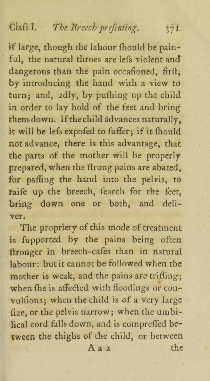 / ' « ( « if large, though the labour fhould be pain- ful, the natural throes are lefs violent and dangerous than the pain occafioned, firff, by introducing the hand with a view to turn; and, 2dly, by pufhing up the child in order to lay hold of the feet and bring them down. If the child advances naturally, it will be lefs expofed to fuffer; if it fhould not advance* there is this advantage, that the parts of the mother will be properly prepared, when the ftrong pains are abated, for palling the hand into the pelvis, to raife up the breech, fearch for the feet, bring down one or both, and deli- ver. The propriety of this mode of treatment is fupported by the pains being often llronger in breech-cafes than in natural labour: but it cannot be followed when the mother is weak, and the pains are trifling; when fhe is affe&ed with floodings or con- vulfions; when the child is of a very large fize, or the pelvis narrow; when the umbi- lical cord falls down, and is compreffed be- tween the thighs of the child, or between A a 2 the