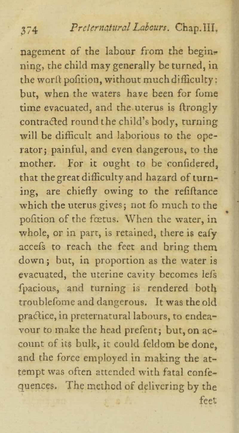 nagement of the labour from the begins ning, the child may generally be turned, in the word pofition, without much difficulty: but, when the waters have been for fome time evacuated, and the uterus is ftrongly contracted round the child’s body, turning will be difficult and laborious to the ope- rator; painful, and even dangerous, to the mother. For it ought to be confidered, that the great difficulty and hazard of turn- ing, are chiefly owing to the reflftance which the uterus gives; not fo much to the pofition of the foetus. When the water, in whole, or in part, is retained, there is eafy accefs to reach the feet and bring them down; but, in proportion as the water is evacuated, the uterine cavity becomes lefs fpacious, and turning is rendered both troublefome and dangerous. It was the old practice, in preternatural labours, to endea- vour to make the head prefent; but, on ac- count of its bulk, it could feldom be done, and the force employed in making the at- tempt was often attended with fatal confe- quemces. The method of delivering by the feet