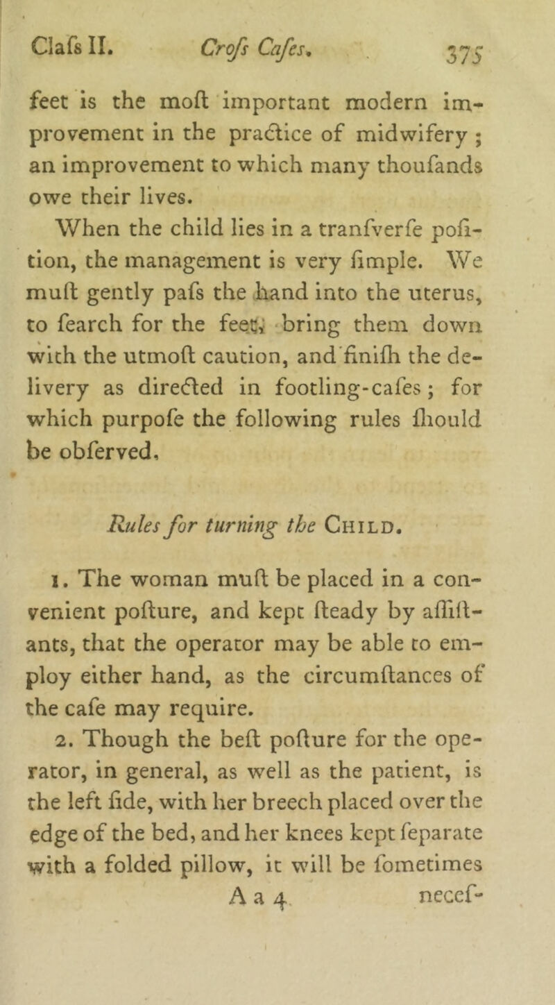 feet is the mod important modern im- provement in the practice of midwifery ; an improvement to which many thoufands owe their lives. When the child lies in a tranfverfe pofi- tion, the management is very fimple. We mult gently pafs the hand into the uterus, to fearch for the feet;* bring them down with the utmod caution, and finifh the de- livery as directed in footling-cafes; for which purpofe the following rules Ihould be obferved. Rules for turning the Child. i . The woman mud be placed in a con- venient podure, and kept deady by aflid- ants, that the operator may be able to em- ploy either hand, as the circumdances of the cafe may require. 2. Though the bed podure for the ope- rator, in general, as well as the patient, is the left dde, with her breech placed over the edge of the bed, and her knees kept feparate with a folded pillow, it will be fometimes A a 4 necef'