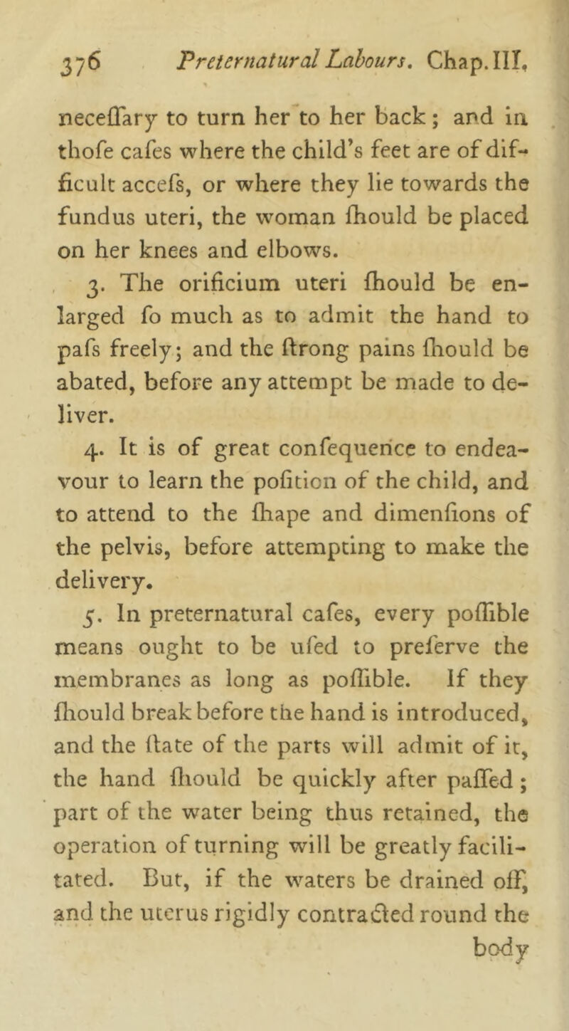 % neceffary to turn her to her back ; and in thofe cafes where the child’s feet are of dif- ficult accefs, or where they lie towards the fundus uteri, the woman fhould be placed on her knees and elbows. 3. The orificium uteri fhould be en- larged fo much as to admit the hand to pafs freely; and the ffrong pains fhould be abated, before any attempt be made to de- liver. 4. It is of great confequence to endea- vour to learn the pofition of the child, and to attend to the fhape and dimenfions of the pelvis, before attempting to make the delivery. 5. In preternatural cafes, every pofiible means ought to be ufed to preferve the membranes as long as pofiible. If they fhould break before the hand is introduced, and the Bate of the parts will admit of it, the hand fhould be quickly after palled ; part of the water being thus retained, the operation of turning will be greatly facili- tated. But, if the waters be drained off, and the uterus rigidly contra died round the