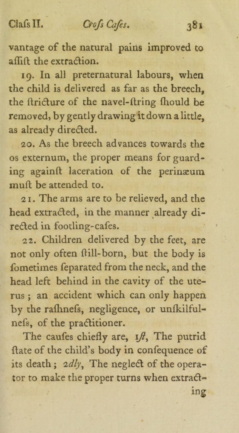 vantage of the natural pains improved to aflift the extraction. 19. In all preternatural labours, when the child is delivered as far as the breech, the ftricture of the navel-ftring fhould be removed, by gently drawing it down a little, as already directed. 20. As the breech advances towards the os externum, the proper means for guard- ing againft laceration of the perinseum rnufl be attended to. 21. The arms are to be relieved, and the head extracted, in the manner already di- rected in footling-cafes. 22. Children delivered by the feet, are not only often till-born, but the body is fometimes feparated from the neck, and the head left behind in the cavity of the ute- rus ; an accident which can only happen by the rafhnefs, negligence, or unfkilful- nefs, of the practitioner. The caufes chiefly are, ift, The putrid date of the child’s body in confequence of its death ; 'idly, The neglect of the opera- tor to make the proper turns when extract- ing