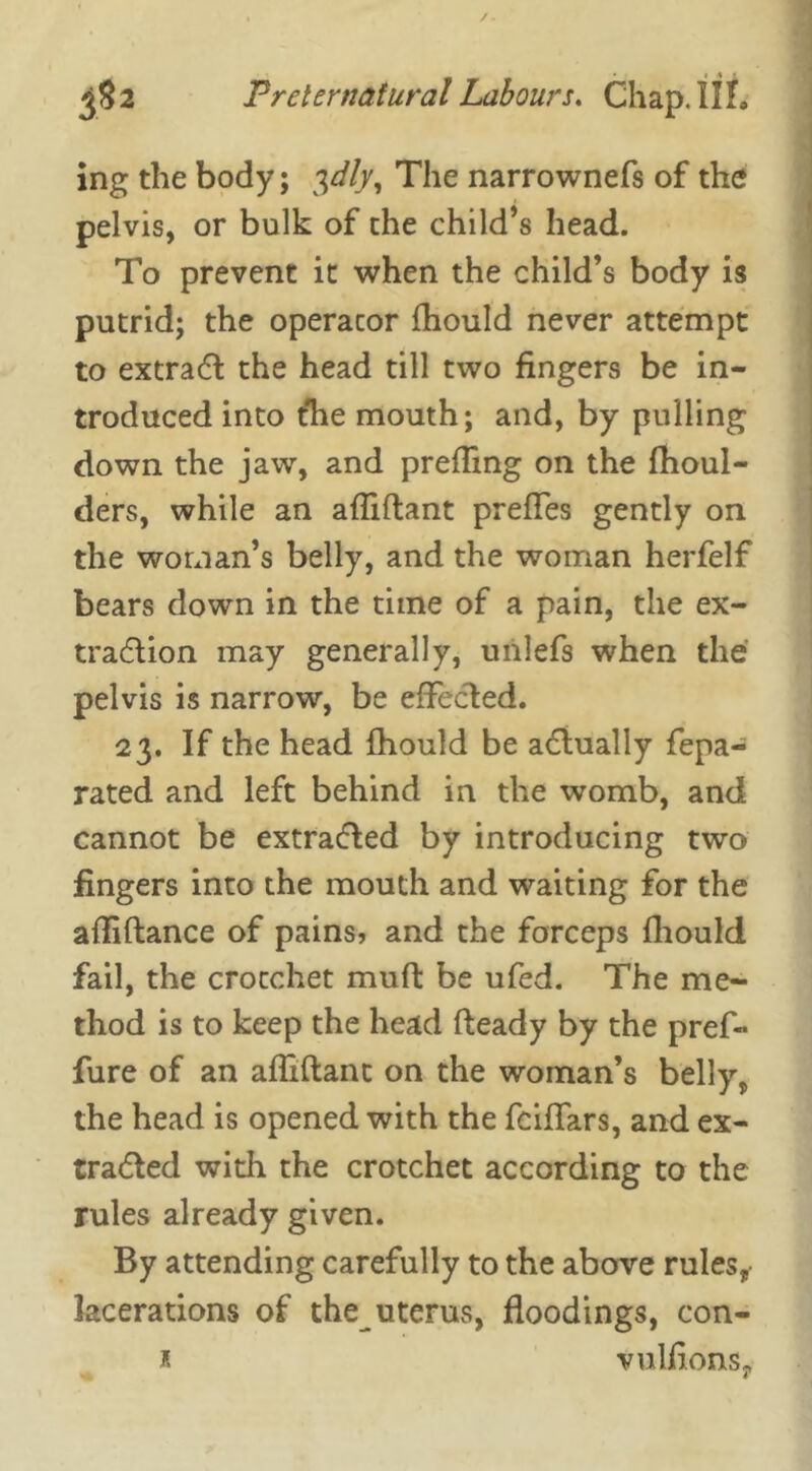 ing the body; 3dly, The narrownefs of the pelvis, or bulk of the child’s head. To prevent it when the child’s body is putrid; the operator fhould never attempt to extract the head till two fingers be in- troduced into Che mouth; and, by pulling down the jaw, and prefling on the fhoul- ders, while an afliftant preffes gently on the woman’s belly, and the woman herfelf bears down in the time of a pain, the ex- traction may generally, unlefs when the pelvis is narrow, be effected. 23. If the head fhould be actually fepa- rated and left behind in the womb, and cannot be extracted by introducing two fingers into the mouth and waiting for the afliftance of pains, and the forceps fhould fail, the crotchet muft be ufed. The me- thod is to keep the head fteady by the pref- fure of an afliftant on the woman’s belly, the head is opened with the fciffars, and ex- tracted with the crotchet according to the rules already given. By attending carefully to the above rules, lacerations of the uterus, floodings, con-