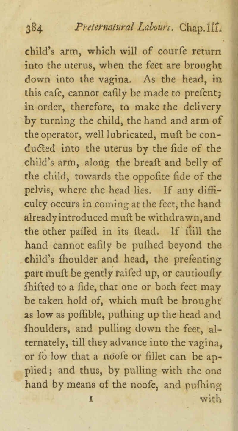 child’s arm, which will of courfe return into the uterus, when the feet are brought down into the vagina. As the head, in this cafe, cannot eafily be made to prefent; in order, therefore, to make the delivery by turning the child, the hand and arm of the operator, well lubricated, mult be con- duced into the uterus by the fide of the child’s arm, along the bread and belly of the child, towards the oppodte fide of the pelvis, where the head lies. If any diffi- culty occurs in coming at the feet, the hand already introduced mud be withdrawn, and the other pafled in its dead. If {till the hand cannot eafily be pulhed beyond the child’s ffioulder and head, the prefenting part mud be gently railed up, or cautioufly fhifted to a fide, that one or both feet may be taken hold of, which mud be brought as low as poffible, pufiling up the head and fhoulders, and pulling down the feet, al- ternately, till they advance into the vagina* or fo low that a nool’e or fillet can be ap- plied; and thus, by pulling with the one hand by means of the noofe, and pudiing*