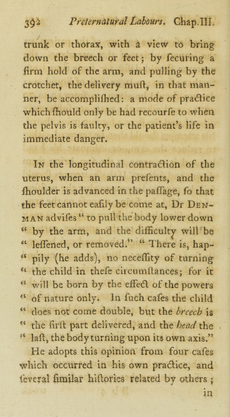 trunk or thorax, with a view to bring down the breech or feet; by fecuring a firm hold of the arm, and pulling by the crotchet, the delivery mud, in that man- ner, be accomplifhed: a mode of practice which fhould only be had recourfe to when the pelvis is faulty, or the patient’s life in immediate danger. In the longitudinal contraction of the uterus, when an arm prefents, and the fhoulder is advanced in the paflage, fo that the feet cannot eafily be come at. Dr Den- im an advifes “ to pull the body lower down by the arm, and the difficulty will be “ lefiened, or removed.” “ There is, hap- a pily (he adds), no neceffity of turning <c the child in thefe circnmftances; for it will be born by the efFedl of the powers “ of nature only. In fuch cafes the child “ does not come double, but the breech is et the firlt part delivered, and the head the H laft, the body turning upon its own axis.” He adopts this opinion from four cafes which occurred in his own pradlice, and feveral fimilar hifiories related bv others; in