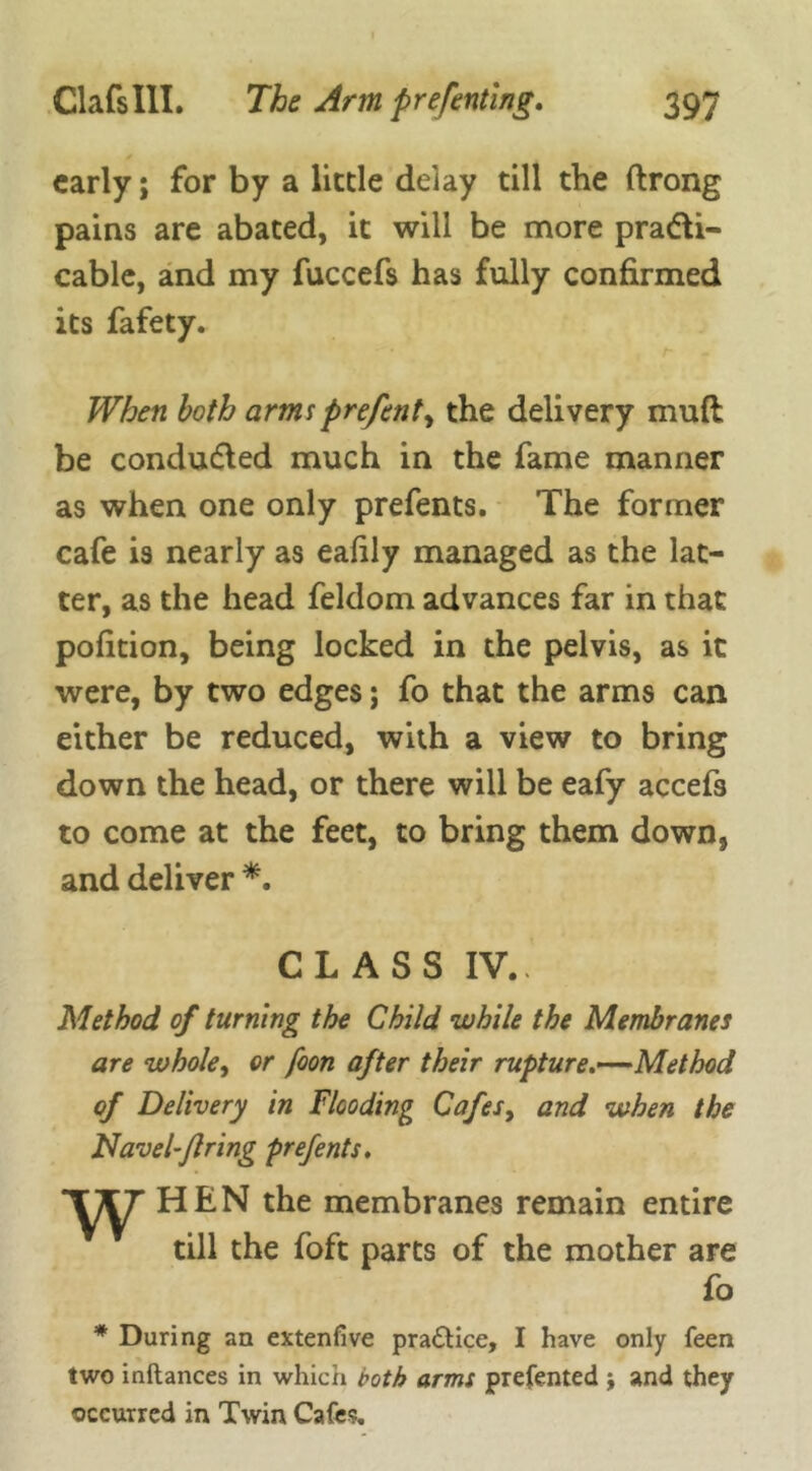 * early; for by a lictle delay till the ftrong pains are abated, it will be more pra&i- cable, and my fuccefs has fully confirmed its fafety. When both armsprefent, the delivery mud be conducted much in the fame manner as when one only prefents. The former cafe is nearly as eafily managed as the lat- ter, as the head feldom advances far in that pofition, being locked in the pelvis, as it were, by two edges; fo that the arms can either be reduced, with a view to bring down the head, or there will be eafy accefs to come at the feet, to bring them down, and deliver *. CLASS IV.. Method of turning the Child while the Membranes are whole, or foon after their rupture.—Method of Delivery in Flooding Cafes> and when the Navel-Jlring prefents. w HEN the membranes remain entire till the foft parts of the mother are fo * During an extendve practice, I have only feen two inftances in which both arms presented ; and they occurred in Twin Cafes.