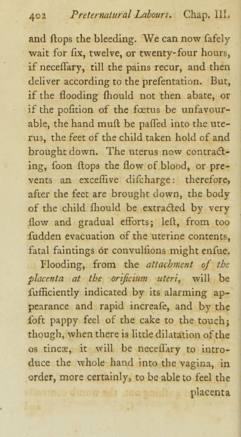 and flops the bleeding. We can now fafely wait for fix, twelve, or twenty-four hours, if neceffary, till the pains recur, and then deliver according to the prefentation. But, if the flooding fliould not then abate, or if the pofition of the foetus be unfavour- able, the hand mufl be paffed into the ute- rus, the feet of the child taken hold of and brought down. The uterus now contract- ing, foon flops the flow of blood, or pre- vents an exceflive difcharge: therefore, after the feet are brought down, the body of the child fliould be extracted by very flow and gradual efforts; left, from too fudden evacuation of the uterine contents, fatal faintings or convulfions might enfue. Flooding, from the attachment of the placenta at the onficium uteri, will be fufRciently indicated by its alarming ap- pearance and rapid increafe, and by the foft pappy feel of the cake to the touch; though, when there is little dilatation of the os tineas, it will be neceffary to intro- duce the whole hand into the vagina, in order, more certainly, to be able to feel the placenta