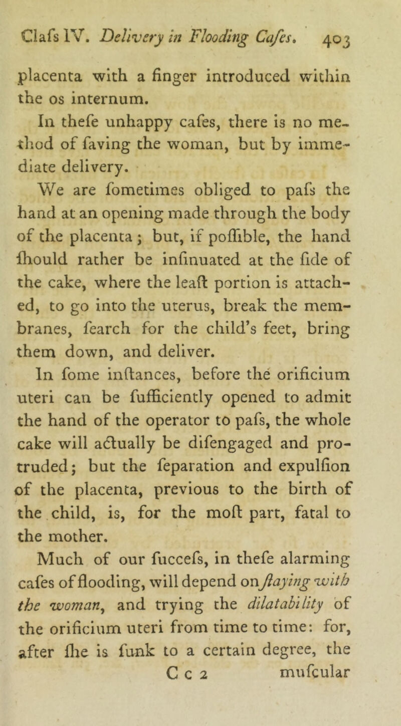 placenta with a finger introduced within the os internum. In thefe unhappy cafes, there is no me- thod of faving the woman, but by imme- diate delivery. We are fometimes obliged to pafs the hand at an opening made through the body of the placenta ; but, if poffible, the hand fliould rather be insinuated at the fide of the cake, where the lead portion is attach- ed, to go into the uterus, break the mem- branes, fearch for the child’s feet, bring them down, and deliver. In fome inftances, before the orificium uteri can be fufficiently opened to admit the hand of the operator to pafs, the whole cake will actually be difengaged and pro- truded; but the feparation and expulfion of the placenta, previous to the birth of the child, is, for the mod part, fatal to the mother. Much of our fuccefs, in thefe alarming cafes of flooding, will depend onfaying with the woman, and trying the dilat ability of the orificium uteri from time to time: for, after flie is funk to a certain degree, the C c 2 mufcular