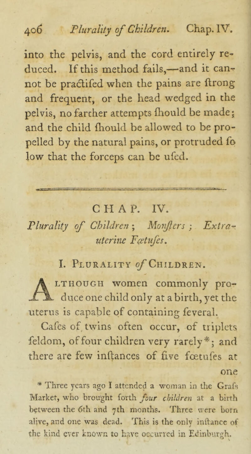 into the pelvis, and the cord entirely re- duced. If this method fails,—and it can- not be pradtifed when the pains are ftrong and frequent, or the head wedged in the pelvis, no farcher attempts fhould be made; and the child fhould be allowed to be pro- pelled by the natural pains, or protruded fo low that the forceps can be ufed. Plurality of Children ; Monfers ; Extra- uterine Fcetufes. I. Plurality ©/Children. lthough women commonly pro- duce one child only at a birth, yet the uterus is capable of containing feveral. Cafes of twins often occur, of triplets feldom, of four children very rarely*; and there are few inftances of five fcetufes at * Three years ago I attended a woman in the Grafs Market, who brought forth four children at a birth between the 6th and 7 th months. Three were bom alive, and one was dead. This is the only inftancc of the kind ever known to have occurred in Edinburgh. C II A P. IV. one