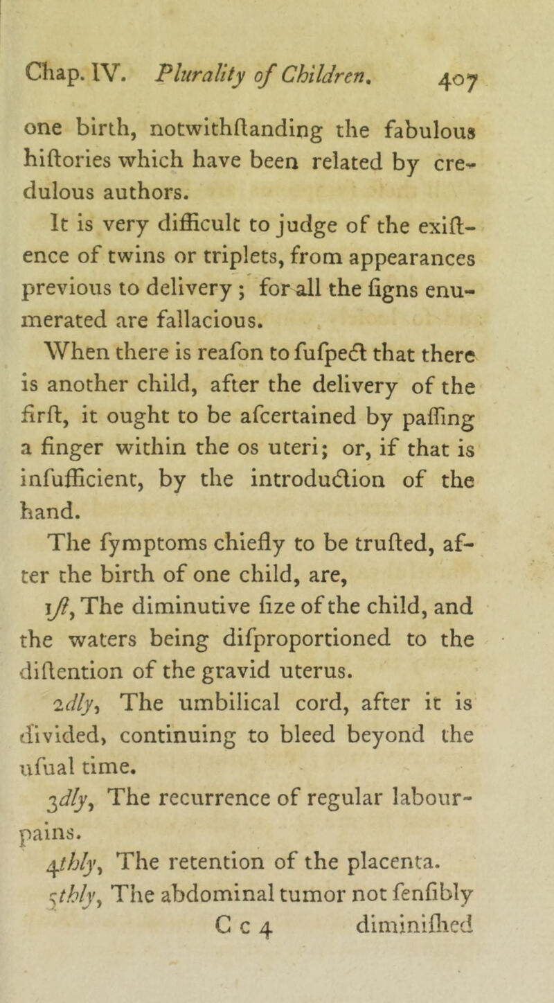 one birth, notwithflanding the fabulous hiftories which have been related by cre- dulous authors. It is very difficult to judge of the exig- ence of twins or triplets, from appearances previous to delivery ; for all the figns enu- merated are fallacious. When there is reafon tofufpeft that there is another child, after the delivery of the flrft, it ought to be afcertained by palling a finger within the os uteri; or, if that is infufficient, by the introdu&ion of the hand. The fymptoms chiefly to be trufled, af- ter the birth of one child, are, jf) The diminutive lize of the child, and the waters being difproportioned to the diflcntion of the gravid uterus. 2dly^ The umbilical cord, after it is divided, continuing to bleed beyond the ufual time. 3^, The recurrence of regular labour- pains. \thly. The retention of the placenta. cthly, The abdominal tumor not fenfibly C c 4 diminifhed