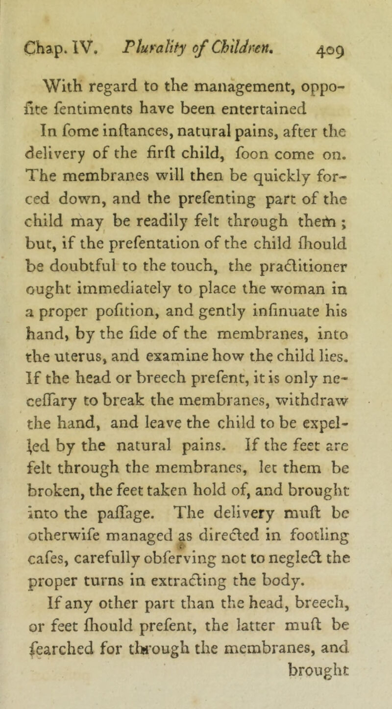 With regard to the management, oppo- iite fentiments have been entertained In fome inftances, natural pains, after the delivery of the firft child, foon come on. The membranes will then be quickly for- ced down, and the prefenting part of the child may be readily felt through them ; but, if the prefentation of the child fhould be doubtful to the touch, the pradlitioner ought immediately to place the woman in a proper pofition, and gently infinuate his hand, by the fide of the membranes, into the uterus, and examine how the child lies. If the head or breech prefent, it is only ne- cefTary to break the membranes, withdraw the hand, and leave the child to be expel- led by the natural pains. If the feet are felt through the membranes, let them be broken, the feet taken hold of, and brought into the paffage. The delivery mufl be otherwife managed as directed in footling cafes, carefully obferving not to neglect the proper turns in extracting the body. If any other part than the head, breech, or feet fhould prefent, the latter mufl be fearched for through the membranes, and brought