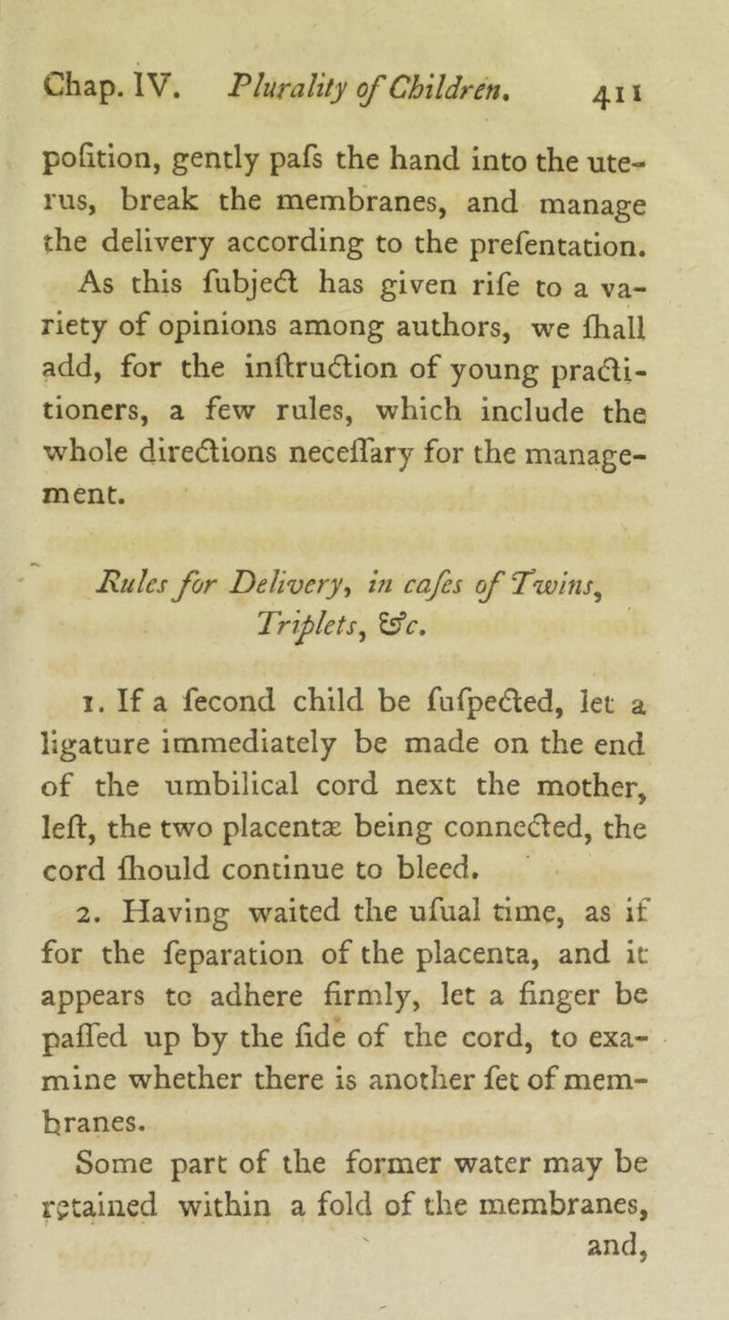 portion, gently pafs the hand into the ute- rus, break the membranes, and manage the delivery according to the prefentation. As this fubjeCt has given rife to a va- riety of opinions among authors, we fhall add, for the inftruCtion of young practi- tioners, a few rules, which include the whole directions neceffary for the manage- ment. Rules for Delivery, in cafes of T’wins, Triplets, &c. 1. If a fecond child be fufpeCted, let a ligature immediately be made on the end of the umbilical cord next the mother, left, the two placentae being connected, the cord fliould continue to bleed. 2. Having waited the ufual time, as if for the feparation of the placenta, and it appears tc adhere firmly, let a finger be paffed up by the fide of the cord, to exa- mine whether there is another fet of mem- branes. Some part of the former water may be retained within a fold of the membranes, and,