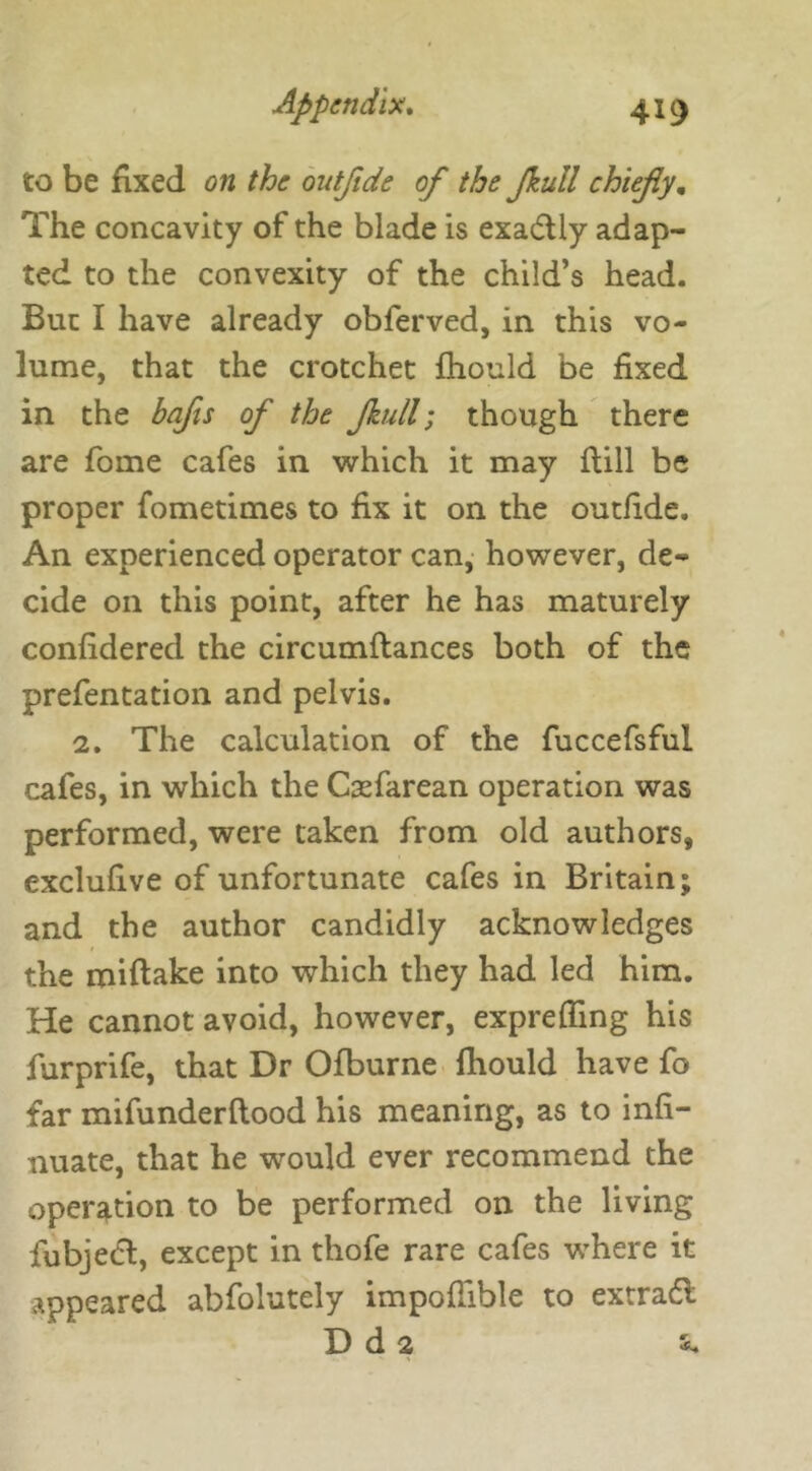 to be fixed on the ontflde of the fkull chiefly. The concavity of the blade is exactly adap- ted to the convexity of the child’s head. But I have already obferved, in this vo- lume, that the crotchet fhould be fixed in the bafts of the Jkull; though there are fome cafes in which it may hill be proper fometimes to fix it on the outfide. An experienced operator can, however, de- cide on this point, after he has maturely confidered the circumflances both of the prefentation and pelvis. 2. The calculation of the fuccefsful cafes, in which the Cxfarean operation was performed, were taken from old authors, exclufive of unfortunate cafes in Britain; and the author candidly acknowledges the roiftake into which they had led him. He cannot avoid, however, exprefling his furprife, that Dr Ofburne fhould have fo far mifunderflood his meaning, as to infi- nuate, that he would ever recommend the operation to be performed on the living fubjedl, except in thofe rare cafes where it appeared abfolutely impoffible to extradl D d 2 s*