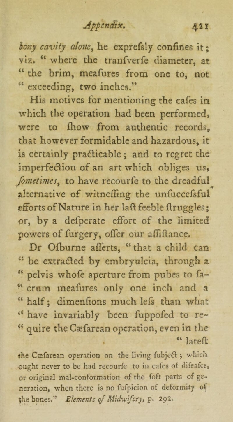 bony cavity alone, he exprefsly confines it; viz. “ where the tranfverfe diameter, at “ the brim, meafures from one to, not c exceeding, two inches.” His motives for mentioning the cafes in which the operation had been performed, were to fhow from authentic records, that however formidable and hazardous, it is certainly practicable ; and to regret the imperfection of an art which obliges us, fame times, to have recourfe to the dreadful alternative of witnefling the unfuccefsful efforts of Nature in her laft feeble (truggles; or, by a defperate effort of the limited powers of furgery, offer our afliflance. Dr Ofburne afferts, “ that a child can “ be extracted by embryulcia, through a “ pelvis whofe aperture from pubes to fa- “ crum meafures only one inch and a c‘ half; dimenfions much lefs than what iC have invariably been fuppofed to re- a quire the Casfarcan operation, even in the “ lateft the Csefarean operation on the living fubjeft ; which ought never to be had reccurfe to in cafes of difeafes, or original mal-conformation of the foft parts of ge- neration, when there is no fufpicion of deformity of she bones.” Elements of Midwifery> p. 292.