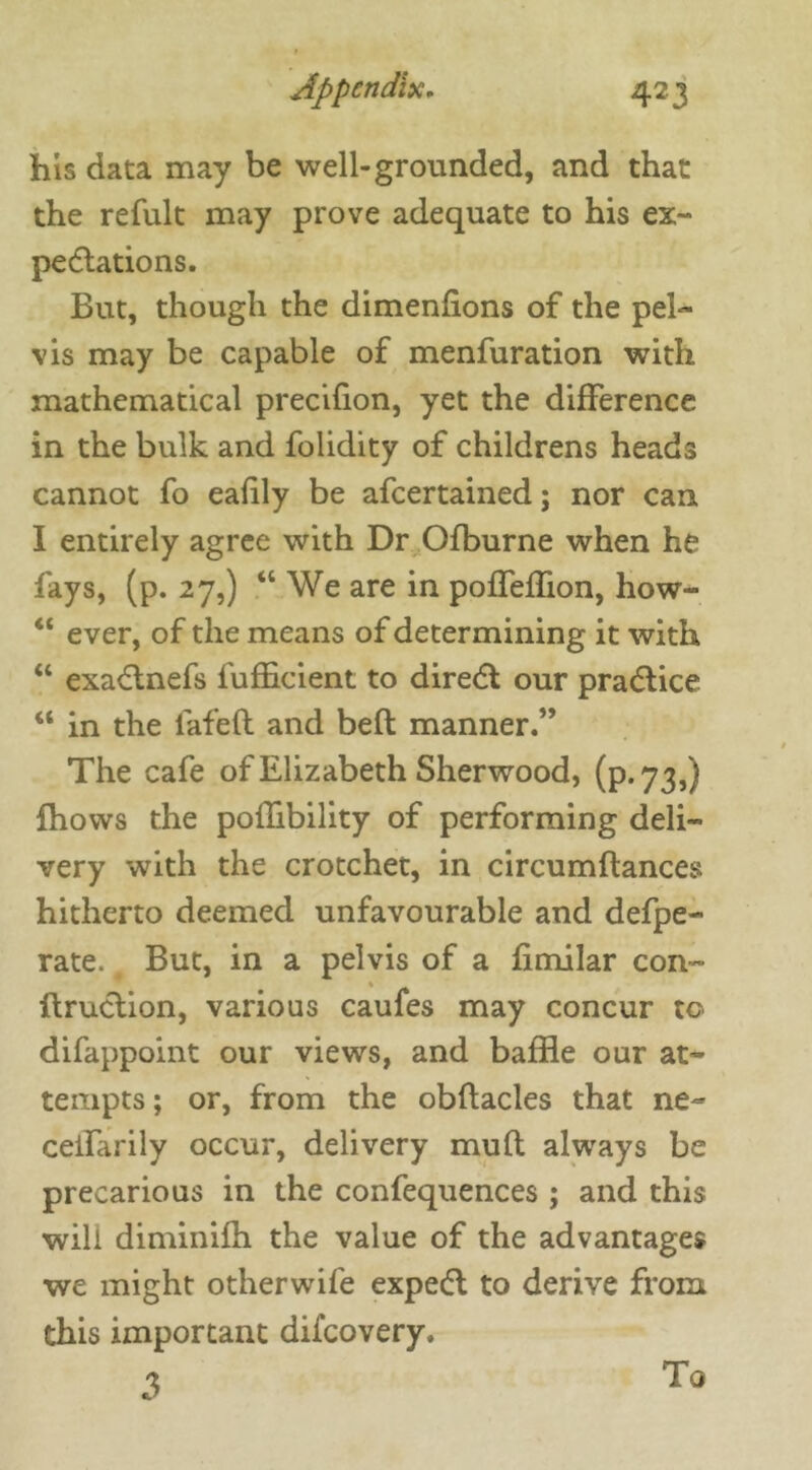 his data may be well-grounded, and that the refult may prove adequate to his ex- pectations. But, though the dimenfions of the pel- vis may be capable of menfuration with mathematical precifion, yet the difference in the bulk and folidity of childrens heads cannot fo eafily be afeertained; nor can I entirely agree with Dr Ofburne when he fays, (p. 27,) “We are in pofTeffion, how- “ ever, of the means of determining it with “ exactnefs fufficient to direct our practice “ in the lafeft and bed manner.” The cafe of Elizabeth Sherwood, (p.73,) fhows the poffibility of performing deli- very with the crotchet, in circumdances hitherto deemed unfavourable and defpe- rate. But, in a pelvis of a fimilar con- flruction, various caufes may concur to difappoint our views, and baffle our at- tempts ; or, from the obftacles that ne- celfarily occur, delivery mud always be precarious in the confequences ; and this will diminifh the value of the advantages we might otherwife expect to derive from this important difeovery. 2>