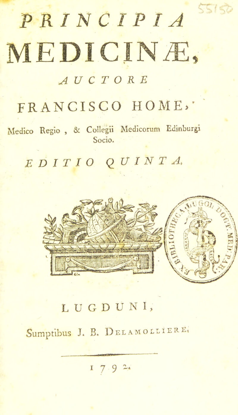 PRINCIPIA MEDICINAE, AUCTORE FRANCISCO HOME»’ Medico Regio , & Collegii Medicorum Edinburgi Socio. EDITIO QUINTA, LUGDUNI, Sumptibus J. B. I)eiamolfieri». •craw