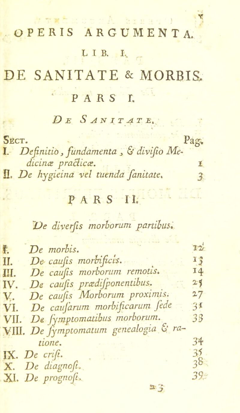 •■■jS OPERIS ARGUMENTA. L I B. L DE SANITATE & MORBIS. ' p a r s r. De Sanitate. Sect. I. Definitio} fundamenta „ & divifio Me- dicince praclicce. II, De hygieina vel tuenda fanitate, Pag. 1 3 PARS II. De diverfis morborum partibus. f. De morbis. II. De caufis morbificls. III. De caufis morborum remotis♦ IV. De caufis pmdifponentibus. V. De caufis Morborum proximis. VI. De caufarum morbif carum fede VII. De fymptomatibus morborum. VIII. De Jymptomatum genealogia & ra- tione. IX. De crifi. X. De diagnofi» XI. De prognoJL a. j u 14 25 27 3* 33 34 33 38 39,