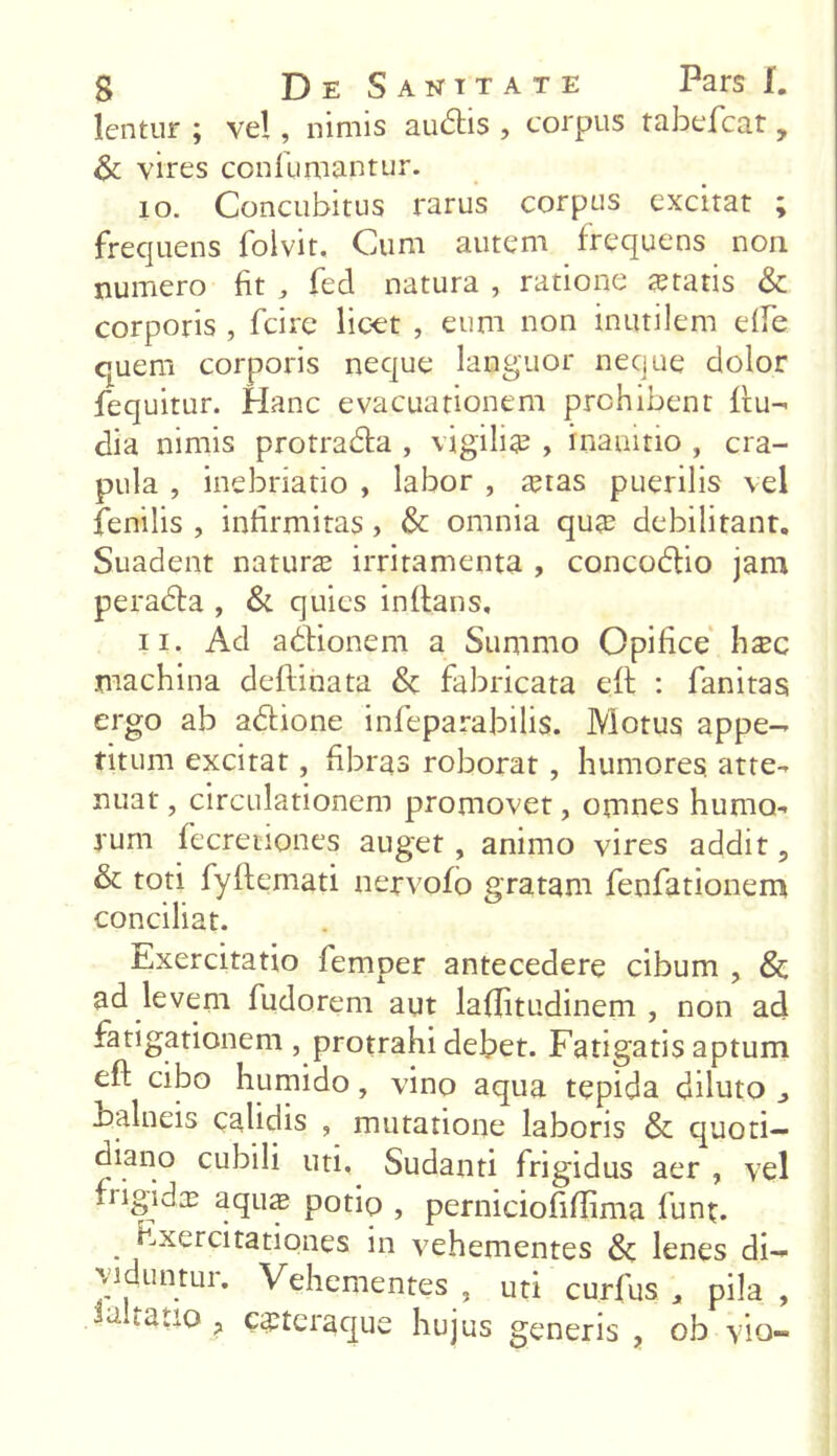 lentur ; vel, nimis auditis , corpus tabefcat, 6 vires confutuantur. 10. Concubitus rarus corpus excitat ; frequens folvit. Cum autem frequens non numero fit , fed natura , ratione itatis & corporis , fcire licet , eum non inutilem etfe quem corporis neque languor neque dolor fequitur. Hanc evacuationem prohibent (ru- dia nimis protradda , vigilia? , inanitio , cra- pula , inebriatio , labor , a?tas puerilis vel fenilis , infirmitas , & omnia qua? debilitant. Suadent natura? irritamenta , concodtio jam peradta , & quies initans, 11. Ad aditionem a Summo Opifice haec machina deftihata & fabricata e(t : fanitas ergo ab aditione infeparabilis. Motus appe- titum excitat, fibras roborat , humores atte- nuat , circulationem promovet, omnes humo- rum fecretiones auget , animo vires addit, & toti fyltemati nervofo gratam fenfationem conciliat. Exercitatio femper antecedere cibum , Sc ad levem fudorem aut lafiitudinem , non ad fatigationem , protrahi debet. Fatigatis aptum eft cibo humido, vino aqua tepida diluto balneis calidis , mutatione laboris & quoti- diano cubili uti. Sudanti frigidus aer , vel frigida? aquie potio , perniciofiflima fiunt. . Exercitationes in vehementes & lenes di- viduntur. Vehementes , uti curfus , pila , .Jaltauo, cstcraque hujus generis , ob vio-