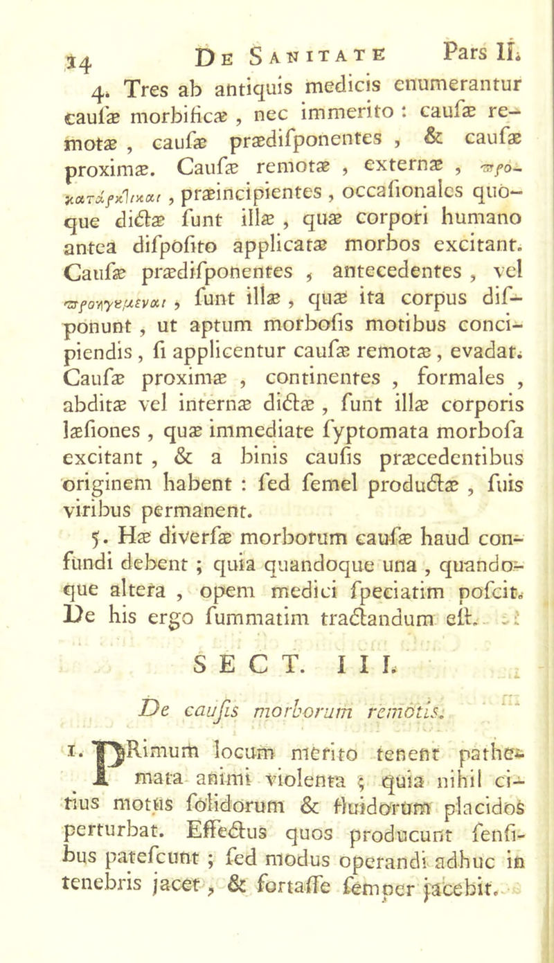 4* Tres ab antiquis medicis enumerantur caulae morbificae , nec immerito : caufae re- motae , caulae praedifponentes , & caufae proximae. Caufae remotae , exteinae , «/o- jcctrxficVxar , praeincipientes , occalionalcs quo- que di&ae funt illae , quae corpori humano antea difpofito applicata morbos excitanto Caufae praedifponentes , antecedentes ? vel 'zrfowK/xtvxt i funt illae , quae ita corpus dif- ponunt , ut aptum morbofis motibus conci- piendis , fi applicentur caufae remotae, evadat; Caufae proximae , continentes , formales , abditae vel interna didlae , funt \\\z corporis jaefiones , quae immediate fyptomata morbofa excitant , & a binis caufis praecedentibus originem habent : fed femel produdlae , fuis viribus permanent. 5. Hae diverfae morborum caufae haud con- fundi debent ; quia quandoque una , quando- que altera , opem medici fpeciatim pofcit. De his ergo fummatim tra&andum ett. - i S E C T. I I L De caufis morborum remotis„ i- T^Rimum locum merito tenent path&s 1 mata animi violenta % quia nihil ci- tius motas (olidorum & fluidorum placidos perturbat. Effedkis quos producunt fenli- bus patefcimt ; fed modus operandi adhuc in tenebris jacet, & fortalfe femper Jacebit.