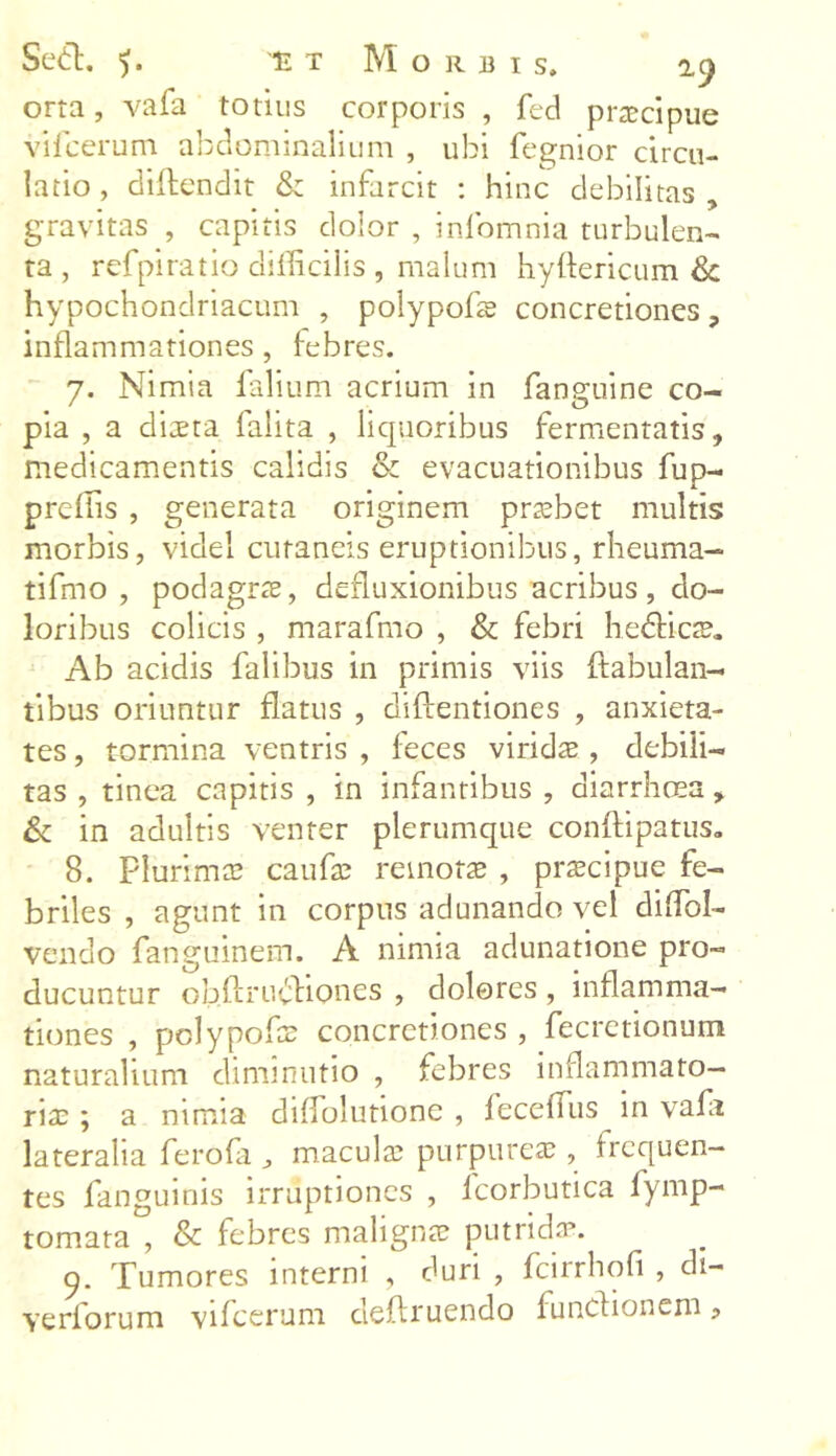 orta, vafa totius corporis , fed praecipue vifcerum abdominalium , ubi fegnior circu- latio , diftendit & infarcit : hinc debilitas , gravitas , capitis dolor , inlbmnia turbulen- ta , rcfpiratio difficilis , malum hyftericum & hypochondriacum , polypofle concretiones , inflammationes , febres. 7. Nimia falium acrium in fanguine co- pia , a diaeta falita , liquoribus fermentatis, medicamentis calidis & evacuationibus fup- preflis , generata originem praebet multis morbis, videl cutaneis eruptionibus, rheuma- tifmo , podagrae, defluxionibus acribus, do- loribus colicis , marafmo , & febri hedicte. Ab acidis falibus in primis viis {fabulan- tibus oriuntur flatus , diftentiones , anxieta- tes , tormina ventris , feces viridae, debili- tas , tinea capitis , in infantibus , diarrhoea , & in adultis venter plerumque conflipatus. 8. plurimce caufae remotae , praecipue fe- briles , agunt in corpus adunando vel diffiol- vendo fanguinem. A nimia adunatione pro- ducuntur obftrudiones , dolores , inflamma- tiones , pclypofae concretiones , fecretionum naturalium diminutio , febres inflammato- riae ; a nimia diflolutione , feceflus in vafa lateralia ferofa j maculae purpureae, frequen- tes fanguinis irruptiones , lcorbutica fymp- tomata , & febres malignae putrida. 9. Tumores interni , duri , fcirrhofi , di- verforum vifcerum deflruendo functionem ?