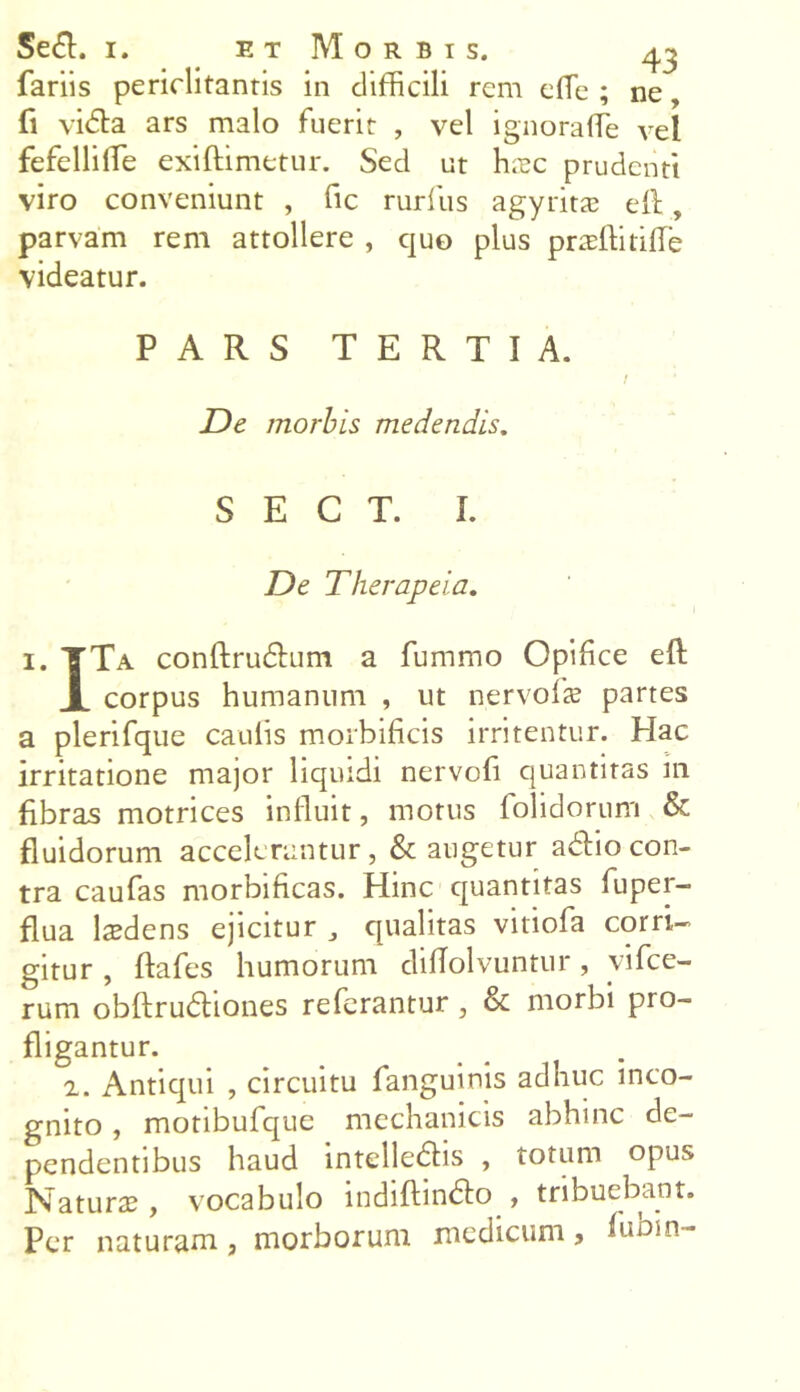 fariis periclitantis in difficili rem effie ; ne, fi vidta ars malo fuerit , vel ignoraffie vel fefelli fle exiftimetur. Sed ut hxc prudenti viro conveniunt , fic ruriiis agyrita? efl, parvam rem attollere , quo plus praffiitifle videatur. PARS TERTIA. / De morbis medendis. S E C T. I. De Therapeia. 1. TTa conftrudtum a fummo Opifice efl X corpus humanum , ut nervofs partes a plerifque caulis morbificis irritentur. Hac irritatione major liquidi nervofi quantitas m fibras motrices influit, motus folidorum & fluidorum accelerantur, & augetur adfio con- tra caufas morbificas. Hinc quantitas fuper- flua 1 cedens ejicitur , qualitas vitiofa corri- gitur , ffafes humorum diflolvuntur, vifce- rum obftrudhones referantur, & morbi pro- fligantur. 2. Antiqui , circuitu fanguinis adhuc inco- gnito , motibufque mechanicis abhinc de- pendentibus haud intelledfis , totum opus Natura?, vocabulo indiftindfo , tribuebant. Per naturam, morborum medicum, hibm-