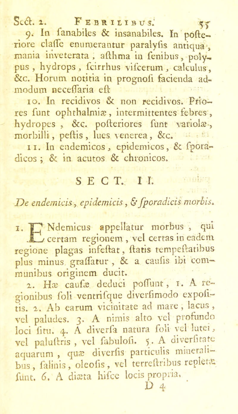 9. In fanabiles & insanabiles. In pofte- riore clalTe enumerantur paralyiis antiqua , mania inveterata, afthma in lenibus, poly- pus , hydrops , fcirrhus vifcerum , calculus, &c. Horum notitia in prognoli facienda ad- modum neceflaria ell 10. In recidivos & non recidivos. Prio- res funt Ophthalmiae, intermittentes febres, hydropes , &c. polleriores funt variolae-, morbilli, pellis, lues venerea, &c. 11. In endemicos, epidemicos, & fpora» dicos ; & in acutos & chronicos, S E C T. I I. : . « -1 De endemicis, epidemicis, & fpcradicis morbis. 1. 'TJ’ Ndemicus appellatur morbus , qui j certam regionem , vel certas in eadem regione plagas infeftat, liatis tempeftatibus plus minus gralfatur , & a caulis ibi com- munibus originem ducit. 2. Hae caufiB deduci poliunt, 1. A re- gionibus foli ventrifque diverfimodo expoli- tis. 2. Ab earum vicinitate ad mare , lacus , vel paludes. 3. A nimis alto vci profundo loci litu. 4. A diverfa natura foli vel lutei, vel palullris , vel fabulofi. 5* A diverfitate aquarum , quae diverfis particulis minerali- bus, falinis, oleofis, vel terreftribus repleta