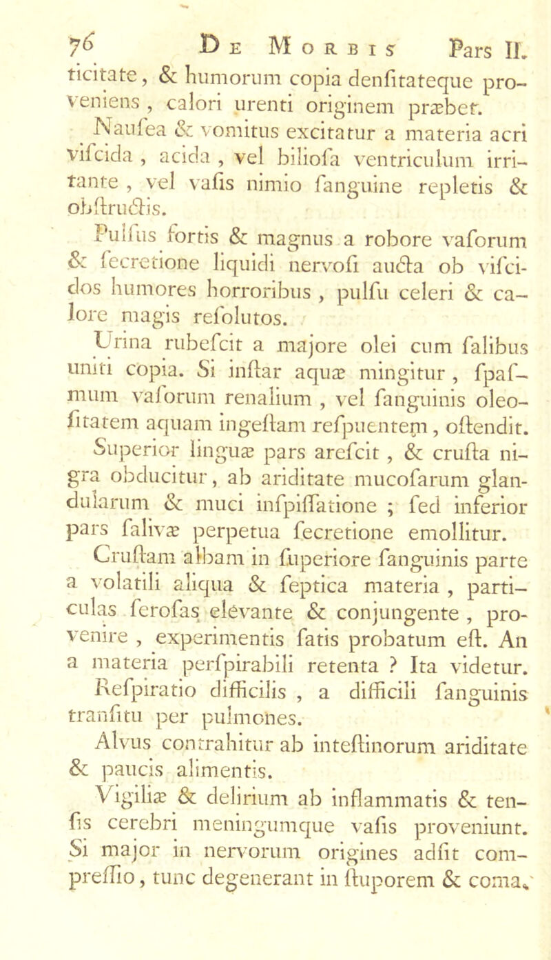 ticitate, & humorum copia denfitateque pro- veniens, calori urenti originem prasbef. Naulea & vomitus excitatur a materia acri vifcida , acida , vel biliola ventriculum irri- tante , vel vafis nimio fanguine repletis & obdrutdis. Pullus fortis & magnus a robore vaforum & fecretione liquidi nervo fi au<da ob vifci- dos humores horroribus , pulfu celeri & ca- lore magis refolutos. Urina rubefcit a majore olei cum falibus uniti copia. Si indar aqua? mingitur , fpaf- mum vaforum renalium , vel fanguinis oleo- fitatem aquam ingedam refpuentepi, odendit. Superior lingua? pars arefcit , & cruda ni- gra obducitur, ab ariditate mucofarum glan- dularum & muci infpidatione ; fed inferior pars faliv^ perpetua fecretione emollitur. Crudam albam in fuperiore fanguinis parte a volatili aliqua & feptica materia , parti- culas ferofas elevante & conjungente , pro- venire , experimentis fatis probatum ed. An a materia perfpirabili retenta ? Ita videtur. Refpiratio difficilis , a difficili fanguinis trandtu per pulmones. Alvus contrahitur ab intedinorum ariditate & paucis alimentis. Vigilias & delirium ab inflammatis & ten- ds cerebri meningumque vafis proveniunt. Si major in nervorum origines adfit com- preflio, tunc degenerant in duporem & coma*