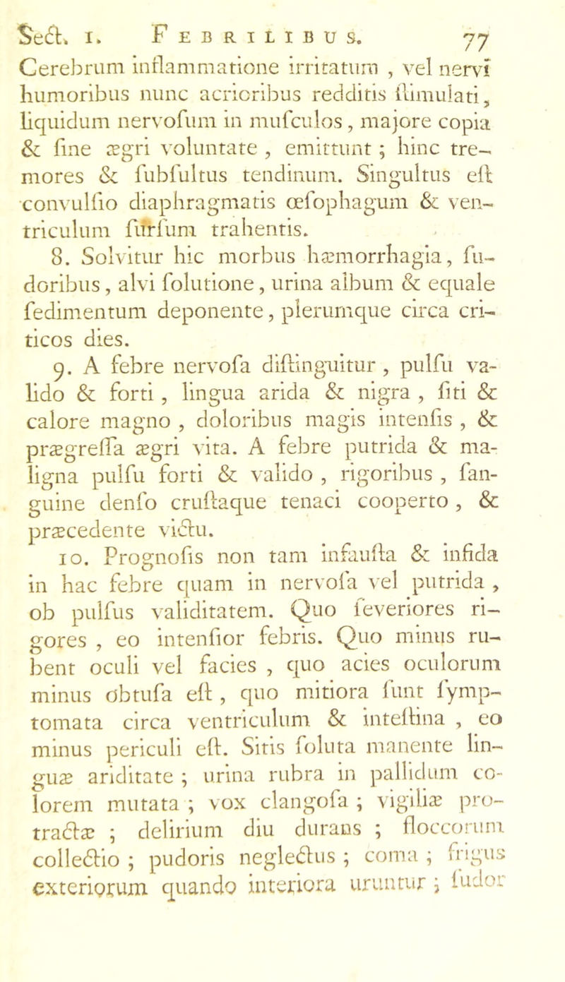 Cerebrum inflammatione irritatum , vel nem humoribus nunc acrioribus redditis ftimulati, liquidum nervofum in mufculos, majore copia & fine aegri voluntate , emittunt; hinc tre- mores & fubfultus tendinum. Singultus eft convulfio diaphragmatis oefophagum & ven- triculum flfrfum trahentis. 8. Solvitur hic morbus haemorrhagia, fu- doribus , alvi folutione, urina album & equale fedimentum deponente, plerumque circa cri- ticos dies. 9. A febre nervofa diftmguitur , pulfu va~ hdo & forti, lingua arida & nigra , fiti & calore magno , doloribus magis intenfis , & praegrefta aegri vita. A febre putrida & ma- ligna pulfu forti & valido , rigoribus , fan- guine denfo cruftaque tenaci cooperto , & praecedente vicfu. 10. Prognofis non tam infaufta & infida in hac febre quam in nervofa vel putrida , ob pulfus validitatem. Quo feveriores ri- gores , eo intenfior febris. Quo minus ru- bent oculi vel facies , quo acies oculorum minus dbtufa eft , quo mitiora funt fymp- tomata circa ventriculum & inteftina , eo minus periculi eft. Sitis foluta manente lin- guae ariditate ; urina rubra in pallidum co- lorem mutata ; vox clangofa ; vigilis pro- tradfs ; delirium diu durans ; floccorum colledho ; pudoris negledlus ; coma ; Irigu:-; exteriorum quando interiora uruntur \ ludo: