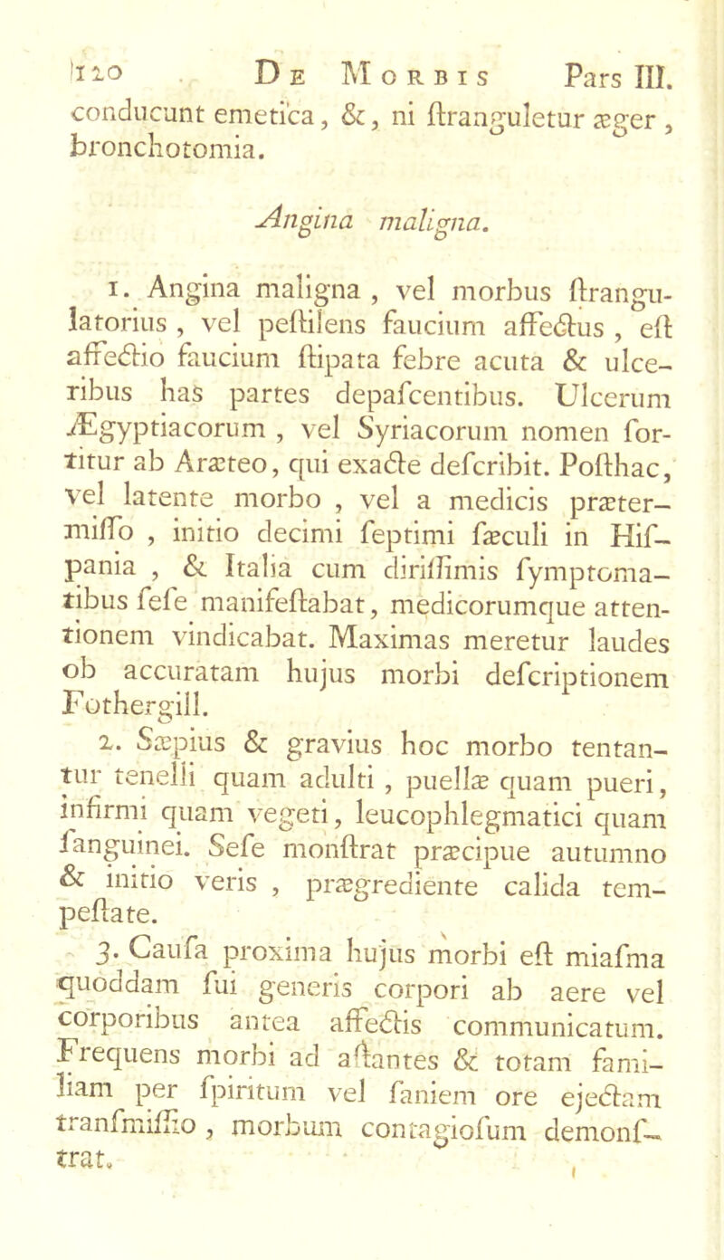 conducunt emetica, &, ni ftranguletur 2eger , bronchotomia. jliigina maligna. 1. Angina maligna, vel morbus Ilrangu- latorius , vel pelli lens faucium affedlus , efl affedlio faucium flipata febre acuta & ulce- ribus has partes depafcentibus. Ulcerum iEgyptiacorum , vel Syriacorum nomen for- titur ab Arateo, qui exadle defcribit. Poflhac, vel latente morbo , vel a medicis pnrter— mifTo , initio decimi feptimi foculi in Hif- pania , & Italia cum diriilimis fymptoma- tibus fele manifeftabat, medicorumque atten- tionem vindicabat. Maximas meretur laudes ob accuratam hujus morbi defcriptionem Fothergiil. 2. Sxpius & gravius hoc morbo tentan- tur tenelli quam adulti , puella quam pueri, infirmi quam vegeti, leucophlegmatici quam i anguinei. Sefe monflrat praecipue autumno & initio veris , pnegrediente calida tem- peflate. 3. Caufa proxima hujus morbi efl miafrna quoddam fui generis corpori ab aere vel corporibus antea affedlis communicatum. Frequens morbi ad amantes & totam fami- liam per fpiritum vel faniem ore ejedlam tranfmiflio , morbum contagiofum demonf— trat.