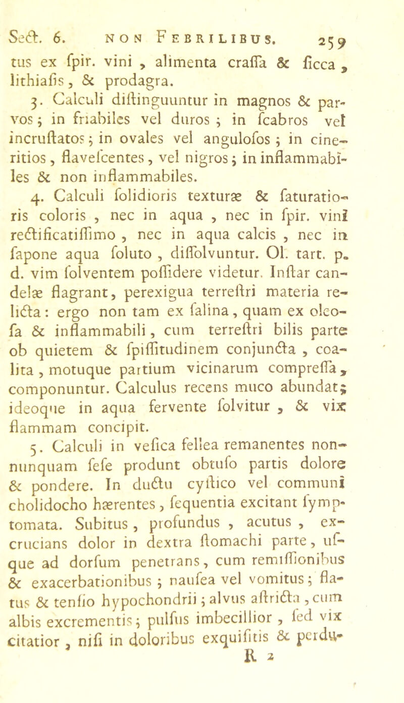 tus ex fpir. vini , alimenta crafia & ficca , lithiails, St prodagra. 3. Calculi diftinguuntur in magnos St par- vos ; in friabiles vel duros ; in fcabros vei incruftatos; in ovales vel angulofos ; in cine- ritios , flavelcentes , vel nigros 3 ininflammabi- les St non inflammabiles. 4. Calculi folidioris texturae & faturatio- ris coloris , nec in aqua , nec in fpir. vini redi ficati flimo , nec in aqua calcis , nec ia fapone aqua foluto , diflolvuntur. Ol. tart. p„ d. vim folventem poflidere videtur. Indar can- delae flagrant, perexigua terreflri materia re- lida: ergo non tam ex lalina, quam ex olco- fa & inflammabili, cum terreflri bilis parte ob quietem St fpiflitudinem conjunda , coa- lita , motuque partium vicinarum comprefla, componuntur. Calculus recens muco abundat; ideoque in aqua fervente folvitur , St vix: flammam concipit. 5. Calculi in vefica fellea remanentes non- nunquam fefe produnt obtufo partis dolore & pondere. In dudu cyflico vel communi cholidocho haerentes , fequentia excitant fymp- tornata. Subitus , profundus , acutus , ex- crucians dolor in dextra ftomachi parte, uf- que ad dorfum penetrans, cum remiflionibus & exacerbationibus; naufea vel vomitus; fla- tus St tenlio hypochondrii; alvus alirida , cum albis excrementis; pulfus imbecillior , led vix citatior , nifl in doloribus exquifitis St perdu- II 2