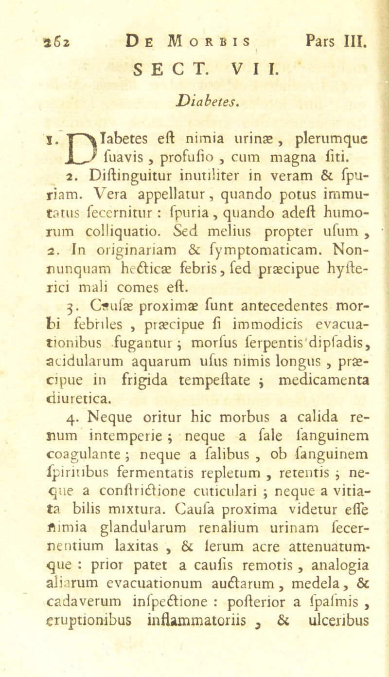 S E C T. VII. Diabetes. 1. T^Iabetes eft nimia urinas, plerumque 1 _/ fuavis , profulio , cum magna liti. 2. Diftinguitur inutiliter in veram & fpu- riam. Vera appellatur, quando potus immu- tatus fecernitur : fpuria, quando adeft humo- rum colliquatio. Sed melius propter ufum , 2. In originariam & fymptomaticam. Non- nunquam he&icse febris, fed praecipue hyfte- rici mali comes eft. 3. Ouiae proxima funt antecedentes mor- bi febriles , praecipue fi immodicis evacua- tionibus fugantur; morfus ierpentisdipladis, acidularum aquarum ufus nimis longus , prae- cipue in frigida tempeftate ; medicamenta diuretica. 4. Neque oritur hic morbus a calida re- num intemperie ; neque a fale languinem coagulante ; neque a falibus , ob fanguinem fpirinbus fermentatis repletum , retentis ; ne- que a conftrirftione cuticulari ; neque a vitia- ta bilis mixtura. Caula proxima videtur efle fumia glandularum renalium urinam fecer- nentium laxitas , & lerum acre attenuatum- que : prior patet a caulis remotis, analogia aliarum evacuationum aurftarum, medela, & cadaverum inlpedfione : pofterior a fpaimis ,