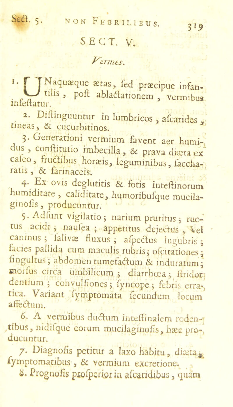 SE GT. V. 3*9 hermes. □ Naquaeque stas, fed praecipue infan- tilis , poft ablaftationem , vermibus mteitatur. 2. Diftinguuntur in lumbricos , afearides , tineas, & cucurbitinos. 3. Generationi vermium favent aer Fumi- dus , conftitutio imbecilla, & prava diseta ex calco, frudibus Horaeis, leguminibus, faccha- ratis, & farinaceis. 4. Hx ovis deglutitis & fotis inteftinorutn tumiditate , caliditate, humoribufque mucila- ginofis, producuntur. 5. Adiunt vigilatio ; narium pruritus ; ruc- tus acidi j naulea ; appetitus dejectus , \ei caninus ; laliv^ fluxus ; afpedus lugubris ; facies pallida cum maculis rubris.; ofcitationes; lingultus; abdomen tumefadum & induratum; morius circa umbilicum ; diarrhoea; flridor: dentium ; convulfiones; fyncope; febris erra- tica. Variant fymptomata fecundum locum affedum. 6. A vermibus dudum inteflinalem rodens ,tibus, nidifque eorum mucilaginofis, hrec pro- ducuntur. 7. Diagnofls petitur a laxo habitu, diruta* fymptomatibus, & vermium excretione. Prognofis piolpcrioriu afcaridibus, quam