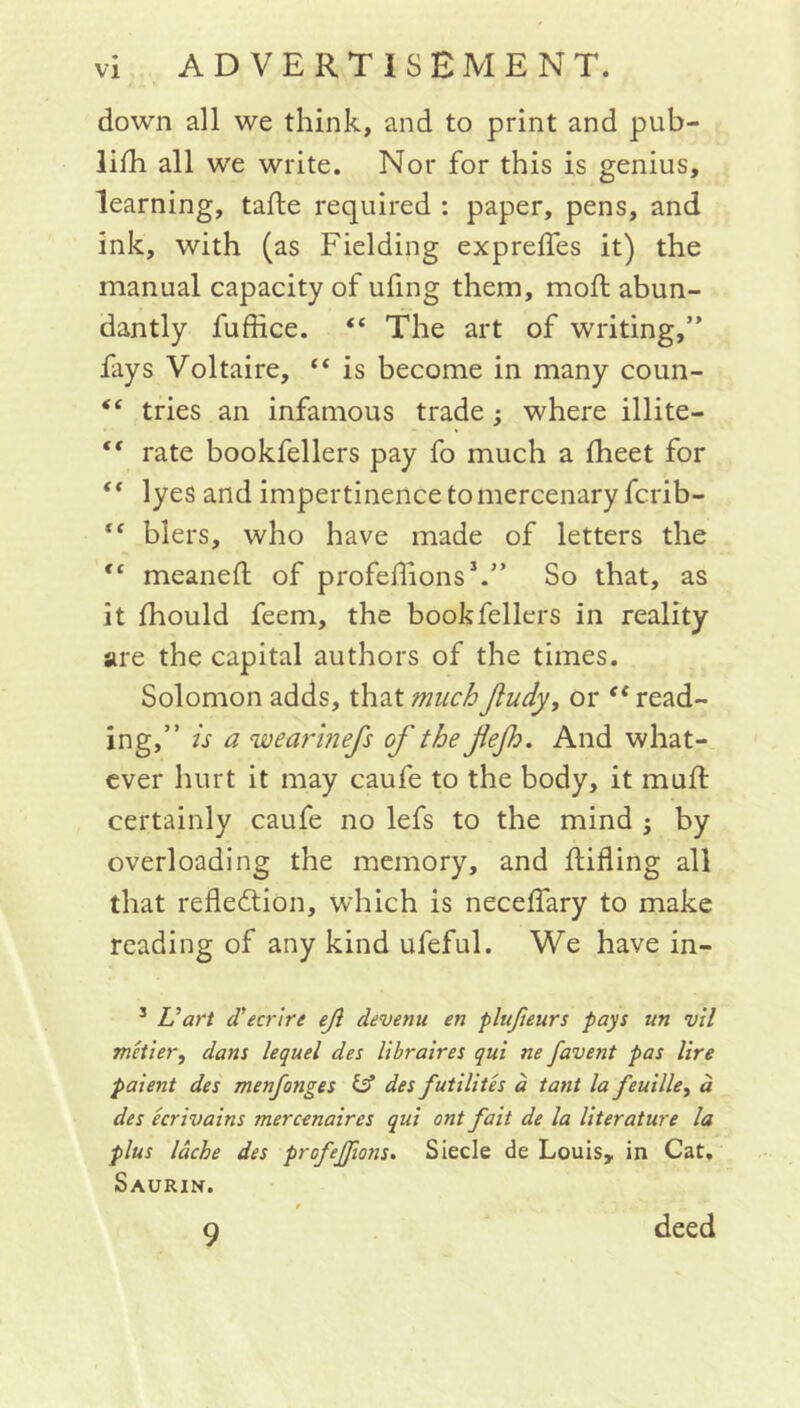 down all we think, and to print and pub- lish all we write. Nor for this is genius, learning, tade required : paper, pens, and ink, with (as Fielding expreffes it) the manual capacity of ufing them, moft abun- dantly fuffice. (( The art of writing,” fays Voltaire, “ is become in many coun- “ tries an infamous trade; where illite- “ rate bookfellers pay fo much a fheet for ** lyes and impertinence to mercenary fcrib- “ biers, who have made of letters the <c meaned of profeflions1.” So that, as it fhould feem, the bookfellers in reality are the capital authors of the times. Solomon adds, that muchJludy, or “ read- ing,” is a wearinefs of the flef. And what- ever hurt it may caufe to the body, it mud: certainly caufe no lefs to the mind ; by overloading the memory, and difling all that reflection, which is neceflary to make reading of any kind ufeful. We have in- 3 Vart d'ecrlre eji devenu en plufieurs pays un vil metier, dans lequel des libraires qui ne favent pas lire paient des menfonges & des futilites a tant la feuille, a des ecrivains mercenaires qui ont fait de la literature la plus lache des profejjions. Siecle de Louis, in Cat, Saurin. 9 deed