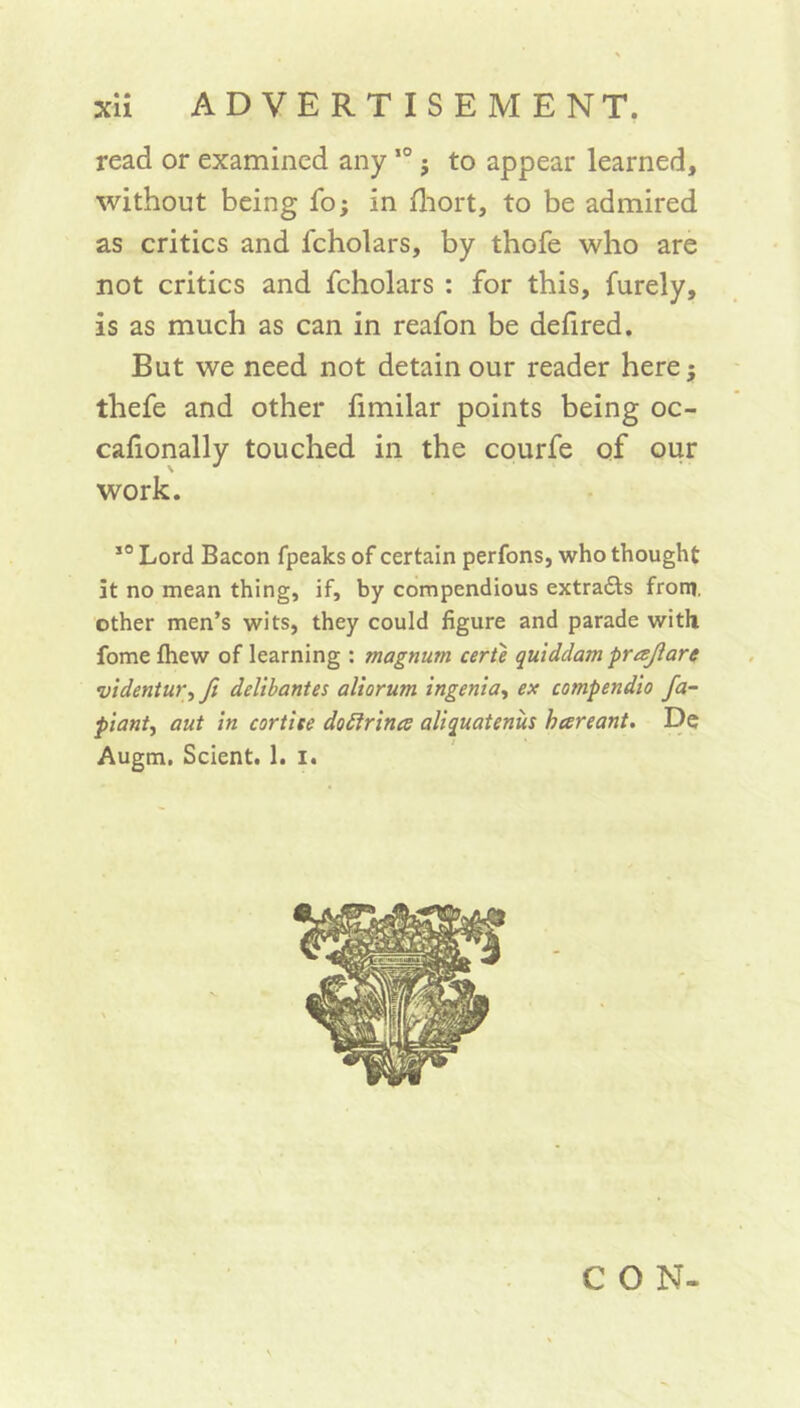 read or examined any10 j to appear learned, without being fo; in fhort, to be admired as critics and fcholars, by thofe who are not critics and fcholars : for this, furely, is as much as can in reafon be defired. But we need not detain our reader here; thefe and other fimilar points being oc- cafionally touched in the courfe of our work. 30 Lord Bacon fpeaks of certain perfons, who thought it no mean thing, if, by compendious extra&s from, other men’s wits, they could figure and parade with fome fliew of learning : magnum eerie quiddam prrejlare •videntur, fi delibantes aliorum ingenia, ex compendia fa- piant, aut in cort'ue dottrince aliquatenus hareant. De Augm. Scient. 1. i.