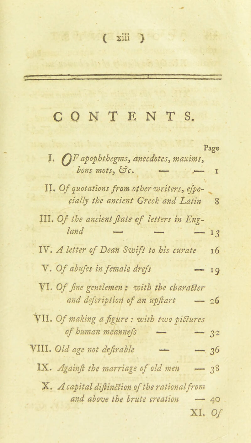 “ -  r1 1 CONTENTS. Page I. QFapophthegms, anecdotes, maxims. Ions mots, &c. — j—- i » V II. Of quotations from other writers, efpe- cially the ancient Greek and Latin 8 III. Of the ancient fate cf letters in Eng- land — — — 13 IV. A letter of Lean Swift to his curate 16 V. Of ahufes in female drefs *—19 VI. Of fine gentlemen : with the charaffer and defcription of an upftart — 26 VII. Of making a figure : with two pictures of human meannefs — — 32 VIII. Old age not definable — — 36 IX. Againfi the marriage of old men >— 38 X. A capital difiinftion of the rationalfrom and above the brute creation — 40 XI. Of