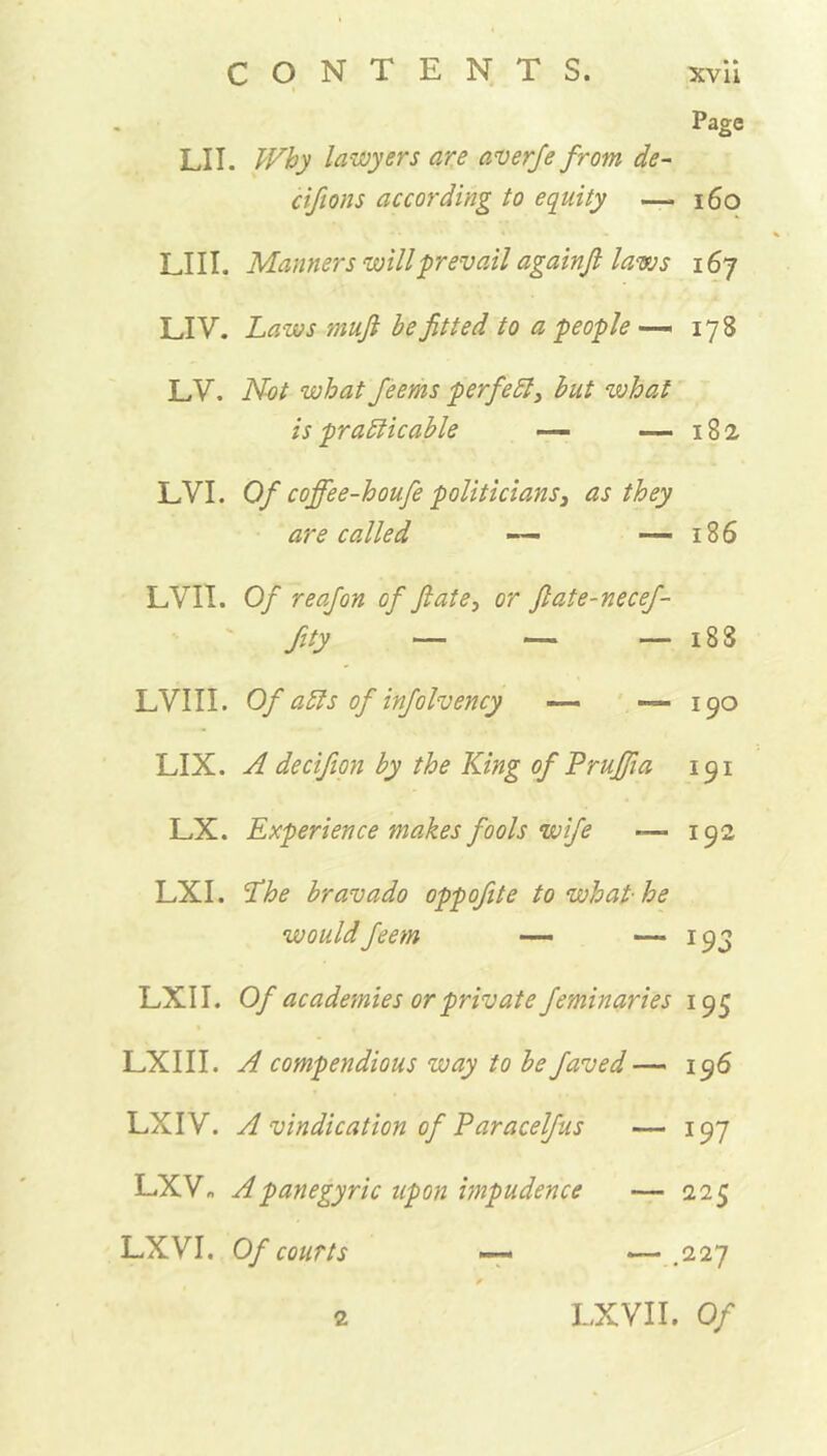 Page LII. Why lawyers are averfe from de~ cifions according to equity —. 160 LIII. Manners will prevail againfi laws i6y LIV. Laws mufi be fitted to a people — 178 LV. Not what feems perfect, but what is practicable — —182 LVI. Of coffee-houfe politicians3 as they are called — —— 186 LVII. Of reafon of ftate, or flate-necef- fity — — — 188 LVIII. Of aCts of infolvency — -—190 LIX. A decifion by the King of Pruffia 191 LX. Experience makes fools wife —>192 LXI. Lhe bravado oppofite to what-he would feem — — 193 LXI I. Of academies or private feminaries 195 LXIII. A compendious way to be faved — 196 LXIV. A vindication of Paracelfus — 197 LXV„ A panegyric upon impudence — 225 LXVI. Of courts —« — .227