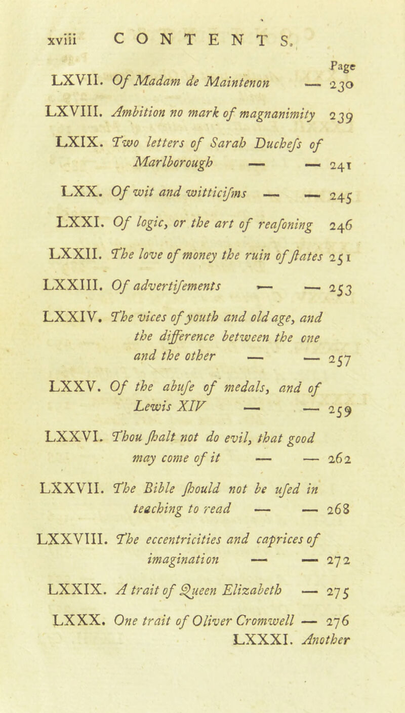 I Page LXYII. Of Madam de Maintenon 230 LX VIII. Ambition no mark of magnanimity 239 LXIX. Two letters of Sarah Du chefs of Marlborough — — 241 LXX. Of wit and witticifms — 245 LXXI. Of logic, or the art of reafoning 246 LXXII. The love of money the ruin offates 251 LXXIII. Of advertifements 1— — 253 LXXIV. The vices of youth and old age, and the difference between the one and the other — — 257 LXXV. Of the a'bufe of medals, and of Lewis XIV — — 259 LXXVI. Thou fhalt not do evil3 that good may come of it — — 262 LXXVII. The Bible Jhould not be ufed in teaching to read — — 26S LXXVIII. The eccentricities and caprices of imagination — -—272 LXXIX. A trait of Queen Elizabeth — 275 LX XX. One trait of Oliver Cromwell — 276 LXXXI. Another