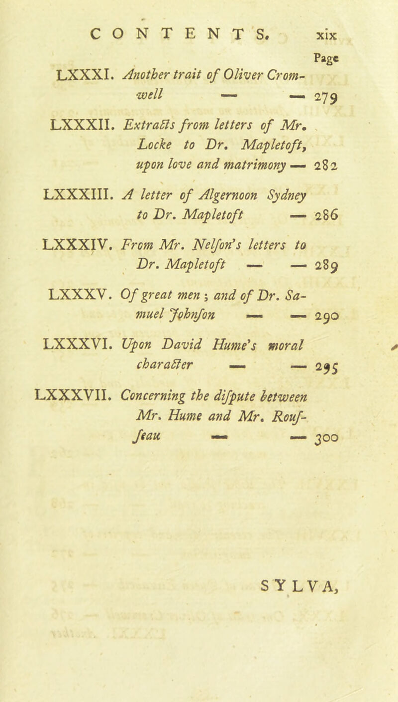 Page LXXXI. Another trait of Oliver Crom- well — —. 279 LXXXII. Extracts from letters of Mr. Locke to Dr, Mapletoft, upon love and matrimony — 282 LXXXIII. A letter of Algernoon Sydney to Dr. Mapletoft — 286 LXXXIV. From Mr. Nelfon’s letters to Dr. Mapletoft — — 289 LXXXV. Of great men ; and of Dr. Sa- muel Johnfon — — 290 LXXXVI. Upon David Hume's charatter — moral * — 295 LXXXVII. Concerning the difpute between Mr. Hume and Mr. Rouf- feau — —■ 300 S Y LVA,